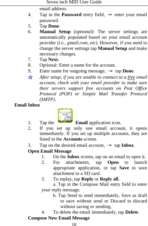 Seven inch MID User Guide  18email address. 4. Tap in the Password entry field,  &rarr; enter your email password. 5. Tap Done. 6. Manual Setup (optional): The server settings are automatically populated based on your email account provider (i.e., gmail.com, etc). However, if you need to change the server settings tap Manual Setup and make necessary changes. 7. Tap Next. 8. Optional: Enter a name for the account. 9. Enter name for outgoing message,  &rarr; tap Done. ☆  After setup, if you are unable to connect to a free email account, check with your email provider to make sure their servers support free accounts on Post Office Protocol (POP) or Simple Mail Transfer Protocol (SMTP). Email Inbox 1. Tap the   Email application icon. 2. If you set up only one email account, it opens immediately. If you set up multiple accounts, they are listed in the Accounts screen. 3. Tap on the desired email account,  &rarr; tap Inbox. Open Email Message 1. On the Inbox screen, tap on an email to open it. 2. For attachments, tap Open to launch appropriate application, or tap Save to save attachment to a SD card. 3. To replay, tap Reply or Reply all. a. Tap in the Compose Mail entry field to enter your reply message.   b. Tap Send to send immediately, Save as draft to save without send or Discard to discard without saving or sending. 4. To delete the email immediately, tap Delete. Compose New Email Message   