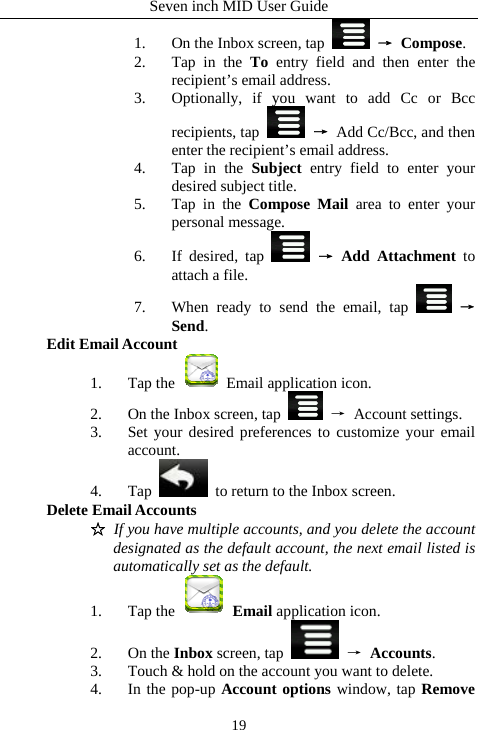 Seven inch MID User Guide  191. On the Inbox screen, tap   &rarr; Compose.  2. Tap in the To entry field and then enter the recipient&rsquo;s email address.   3. Optionally, if you want to add Cc or Bcc recipients, tap   &rarr; Add Cc/Bcc, and then enter the recipient&rsquo;s email address. 4. Tap in the Subject entry field to enter your desired subject title. 5. Tap in the Compose Mail area to enter your personal message. 6. If desired, tap   &rarr; Add Attachment to attach a file. 7. When ready to send the email, tap   &rarr; Send. Edit Email Account   1. Tap the   Email application icon.  2. On the Inbox screen, tap   &rarr; Account settings.  3. Set your desired preferences to customize your email account.  4. Tap    to return to the Inbox screen. Delete Email Accounts   ☆ If you have multiple accounts, and you delete the account designated as the default account, the next email listed is automatically set as the default.  1. Tap the   Email application icon.   2. On the Inbox screen, tap   &rarr; Accounts.  3. Touch &amp; hold on the account you want to delete.   4. In the pop-up Account options window, tap Remove 