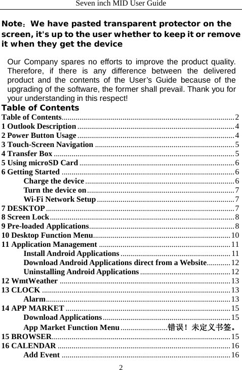 Seven inch MID User Guide  2 Note：We have pasted transparent protector on the screen, it's up to the user whether to keep it or remove it when they get the device  Our Company spares no efforts to improve the product quality. Therefore, if there is any difference between the delivered product and the contents of the User&rsquo;s Guide because of the upgrading of the software, the former shall prevail. Thank you for your understanding in this respect! Table of Contents Table of Contents........................................................................................2 1 Outlook Description................................................................................4 2 Power Button Usage................................................................................4 3 Touch-Screen Navigation .......................................................................5 4 Transfer Box ............................................................................................5 5 Using microSD Card ...............................................................................6 6 Getting Started ........................................................................................6 Charge the device............................................................................6 Turn the device on...........................................................................7 Wi-Fi Network Setup......................................................................7 7 DESKTOP................................................................................................7 8 Screen Lock..............................................................................................8 9 Pre-loaded Applications..........................................................................8 10 Desktop Function Menu......................................................................10 11 Application Management ...................................................................11 Install Android Applications ........................................................11 Download Android Applications direct from a Website............12 Uninstalling Android Applications..............................................12 12 WmtWeather .......................................................................................13 13 CLOCK ................................................................................................13 Alarm..............................................................................................13 14 APP MARKET ....................................................................................15 Download Applications.................................................................15 App Market Function Menu........................错误！未定义书签。 15 BROWSER...........................................................................................15 16 CALENDAR ........................................................................................16 Add Event ......................................................................................16 