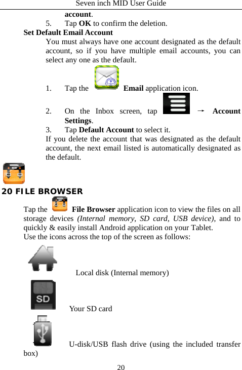 Seven inch MID User Guide  20account.  5. Tap OK to confirm the deletion.   Set Default Email Account   You must always have one account designated as the default account, so if you have multiple email accounts, you can select any one as the default.   1. Tap the   Email application icon.   2. On the Inbox screen, tap   &rarr; Account Settings.  3. Tap Default Account to select it.   If you delete the account that was designated as the default account, the next email listed is automatically designated as the default.  20 FILE BROWSER Tap the   File Browser application icon to view the files on all storage devices (Internal memory, SD card, USB device), and to quickly &amp; easily install Android application on your Tablet. Use the icons across the top of the screen as follows:     Local disk (Internal memory)     Your SD card   U-disk/USB flash drive (using the included transfer box) 