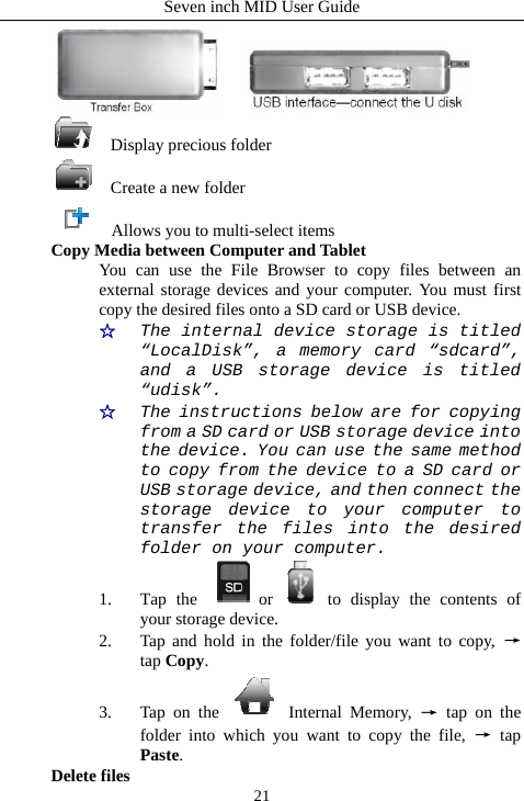 Seven inch MID User Guide  21   Display precious folder   Create a new folder     Allows you to multi-select items Copy Media between Computer and Tablet You can use the File Browser to copy files between an external storage devices and your computer. You must first copy the desired files onto a SD card or USB device. ☆  The internal device storage is titled &ldquo;LocalDisk&rdquo;, a memory card &ldquo;sdcard&rdquo;, and a USB storage device is titled &ldquo;udisk&rdquo;. ☆  The instructions below are for copying from a SD card or USB storage device into the device. You can use the same method to copy from the device to a SD card or USB storage device, and then connect the storage device to your computer to transfer the files into the desired folder on your computer. 1. Tap the  or to display the contents of your storage device. 2. Tap and hold in the folder/file you want to copy, &rarr; tap Copy. 3. Tap on the   Internal Memory, &rarr; tap on the folder into which you want to copy the file, &rarr; tap Paste. Delete files 