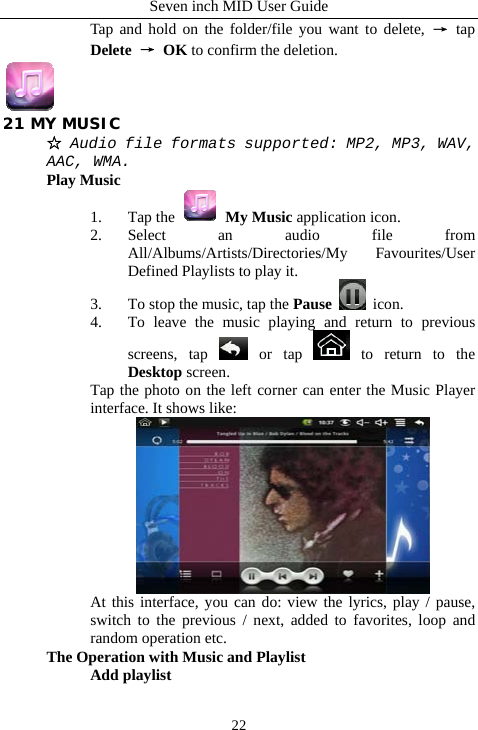 Seven inch MID User Guide  22Tap and hold on the folder/file you want to delete, &rarr; tap Delete &rarr; OK to confirm the deletion.  21 MY MUSIC ☆ Audio file formats supported: MP2, MP3, WAV, AAC, WMA. Play Music 1. Tap the   My Music application icon. 2. Select an audio file from All/Albums/Artists/Directories/My Favourites/User Defined Playlists to play it. 3. To stop the music, tap the Pause  icon. 4. To leave the music playing and return to previous screens, tap   or  tap   to return to the Desktop screen. Tap the photo on the left corner can enter the Music Player interface. It shows like:  At this interface, you can do: view the lyrics, play / pause, switch to the previous / next, added to favorites, loop and random operation etc. The Operation with Music and Playlist Add playlist 