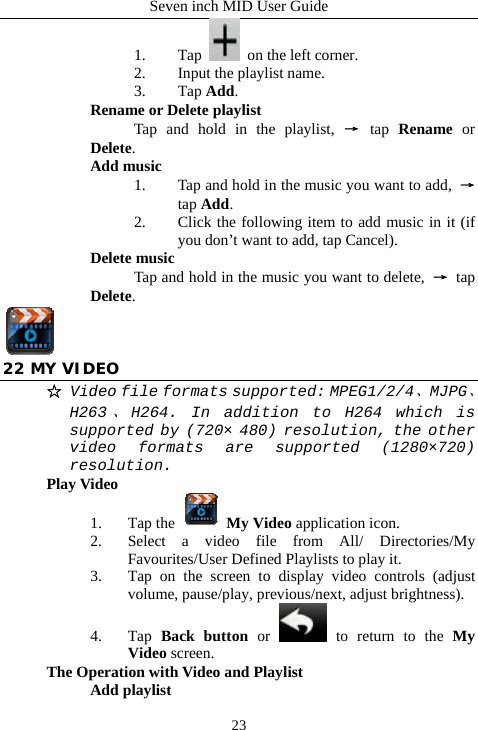 Seven inch MID User Guide  231. Tap    on the left corner. 2. Input the playlist name. 3. Tap Add. Rename or Delete playlist  Tap and hold in the playlist, &rarr; tap  Rename or Delete. Add music 1. Tap and hold in the music you want to add,  &rarr; tap Add. 2. Click the following item to add music in it (if you don&rsquo;t want to add, tap Cancel). Delete music Tap and hold in the music you want to delete,  &rarr; tap Delete.  22 MY VIDEO ☆ Video file formats supported: MPEG1/2/4、MJPG、H263、H264. In addition to H264 which is supported by (720&times; 480) resolution, the other video formats are supported (1280&times;720) resolution. Play Video 1. Tap the   My Video application icon. 2. Select a video file from All/ Directories/My Favourites/User Defined Playlists to play it. 3. Tap on the screen to display video controls (adjust volume, pause/play, previous/next, adjust brightness). 4. Tap  Back button or   to return to the My Video screen. The Operation with Video and Playlist Add playlist 
