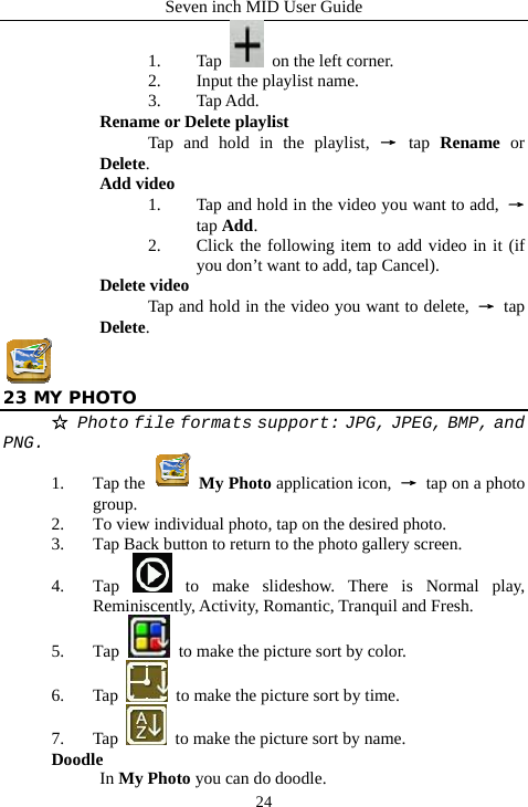 Seven inch MID User Guide  241. Tap    on the left corner. 2. Input the playlist name. 3. Tap Add. Rename or Delete playlist  Tap and hold in the playlist, &rarr; tap  Rename or Delete. Add video 1. Tap and hold in the video you want to add,  &rarr; tap Add. 2. Click the following item to add video in it (if you don&rsquo;t want to add, tap Cancel). Delete video Tap and hold in the video you want to delete,  &rarr; tap Delete.  23 MY PHOTO ☆ Photo file formats support: JPG, JPEG, BMP, and PNG. 1. Tap the   My Photo application icon,  &rarr; tap on a photo group. 2. To view individual photo, tap on the desired photo. 3. Tap Back button to return to the photo gallery screen. 4. Tap   to make slideshow. There is Normal play, Reminiscently, Activity, Romantic, Tranquil and Fresh. 5. Tap    to make the picture sort by color. 6. Tap    to make the picture sort by time. 7. Tap    to make the picture sort by name. Doodle In My Photo you can do doodle. 