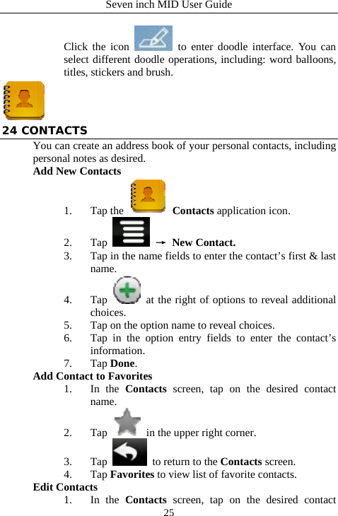 Seven inch MID User Guide  25 Click the icon   to enter doodle interface. You can select different doodle operations, including: word balloons, titles, stickers and brush.  24 CONTACTS You can create an address book of your personal contacts, including personal notes as desired. Add New Contacts 1. Tap the   Contacts application icon. 2. Tap   &rarr; New Contact. 3. Tap in the name fields to enter the contact&rsquo;s first &amp; last name. 4. Tap   at the right of options to reveal additional choices.  5. Tap on the option name to reveal choices. 6. Tap in the option entry fields to enter the contact&rsquo;s information. 7. Tap Done. Add Contact to Favorites 1. In the Contacts screen, tap on the desired contact name. 2. Tap   in the upper right corner.     3. Tap   to return to the Contacts screen. 4. Tap Favorites to view list of favorite contacts. Edit Contacts 1. In the Contacts screen, tap on the desired contact 
