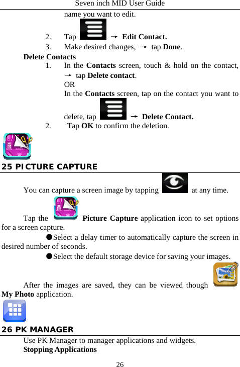 Seven inch MID User Guide  26name you want to edit. 2. Tap   &rarr; Edit Contact. 3. Make desired changes,  &rarr; tap Done. Delete Contacts 1. In the Contacts screen, touch &amp; hold on the contact, &rarr; tap Delete contact. OR In the Contacts screen, tap on the contact you want to delete, tap   &rarr; Delete Contact. 2.  Tap OK to confirm the deletion.  25 PICTURE CAPTURE You can capture a screen image by tapping   at any time. Tap the   Picture Capture application icon to set options for a screen capture.  ●Select a delay timer to automatically capture the screen in desired number of seconds.  ●Select the default storage device for saving your images. After the images are saved, they can be viewed though   My Photo application.  26 PK MANAGER Use PK Manager to manager applications and widgets. Stopping Applications 