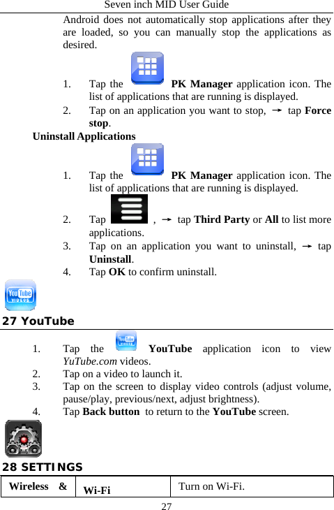 Seven inch MID User Guide  27Android does not automatically stop applications after they are loaded, so you can manually stop the applications as desired. 1. Tap the   PK Manager application icon. The list of applications that are running is displayed. 2. Tap on an application you want to stop,  &rarr; tap Force stop. Uninstall Applications 1. Tap the   PK Manager application icon. The list of applications that are running is displayed. 2. Tap   ,  &rarr; tap Third Party or All to list more applications. 3. Tap on an application you want to uninstall, &rarr; tap Uninstall. 4. Tap OK to confirm uninstall.  27 YouTube 1. Tap the   YouTube application icon to view YuTube.com videos. 2. Tap on a video to launch it. 3. Tap on the screen to display video controls (adjust volume, pause/play, previous/next, adjust brightness). 4. Tap Back button to return to the YouTube screen.  28 SETTINGS Wireless &amp;  Wi-Fi  Turn on Wi-Fi. 