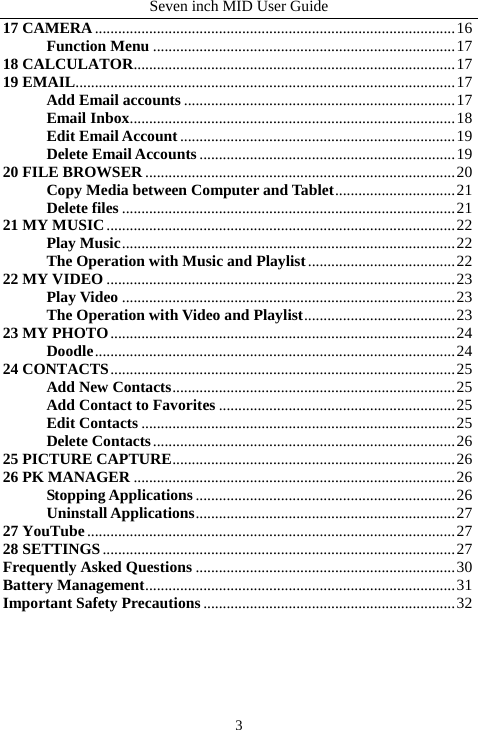 Seven inch MID User Guide  317 CAMERA.............................................................................................16 Function Menu ..............................................................................17 18 CALCULATOR...................................................................................17 19 EMAIL..................................................................................................17 Add Email accounts ......................................................................17 Email Inbox....................................................................................18 Edit Email Account.......................................................................19 Delete Email Accounts ..................................................................19 20 FILE BROWSER ................................................................................20 Copy Media between Computer and Tablet...............................21 Delete files ......................................................................................21 21 MY MUSIC..........................................................................................22 Play Music......................................................................................22 The Operation with Music and Playlist......................................22 22 MY VIDEO ..........................................................................................23 Play Video ......................................................................................23 The Operation with Video and Playlist.......................................23 23 MY PHOTO.........................................................................................24 Doodle.............................................................................................24 24 CONTACTS.........................................................................................25 Add New Contacts.........................................................................25 Add Contact to Favorites .............................................................25 Edit Contacts .................................................................................25 Delete Contacts..............................................................................26 25 PICTURE CAPTURE.........................................................................26 26 PK MANAGER ...................................................................................26 Stopping Applications ...................................................................26 Uninstall Applications...................................................................27 27 YouTube...............................................................................................27 28 SETTINGS...........................................................................................27 Frequently Asked Questions ...................................................................30 Battery Management................................................................................31 Important Safety Precautions.................................................................32      