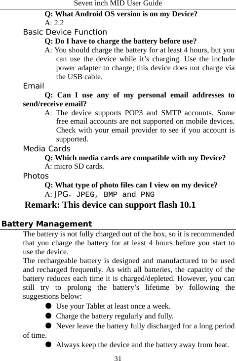 Seven inch MID User Guide  31  Q: What Android OS version is on my Device?  A: 2.2 Basic Device Function Q: Do I have to charge the battery before use? A: You should charge the battery for at least 4 hours, but you can use the device while it&rsquo;s charging. Use the include power adapter to charge; this device does not charge via the USB cable. Email Q: Can I use any of my personal email addresses to send/receive email? A: The device supports POP3 and SMTP accounts. Some free email accounts are not supported on mobile devices. Check with your email provider to see if you account is supported. Media Cards      Q: Which media cards are compatible with my Device? A: micro SD cards. Photos Q: What type of photo files can I view on my device? A: JPG，JPEG, BMP and PNG Remark: This device can support flash 10.1  Battery Management The battery is not fully charged out of the box, so it is recommended that you charge the battery for at least 4 hours before you start to use the device. The rechargeable battery is designed and manufactured to be used and recharged frequently. As with all batteries, the capacity of the battery reduces each time it is charged/depleted. However, you can still try to prolong the battery&rsquo;s lifetime by following the suggestions below:  ●  Use your Tablet at least once a week.  ●  Charge the battery regularly and fully.  ●  Never leave the battery fully discharged for a long period of time.  ●  Always keep the device and the battery away from heat. 