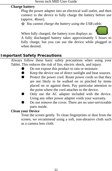 Seven inch MID User Guide  32Charge battery Plug the power adapter into an electrical wall outlet, and then connect to the device to fully charge the battery before use (approx. 4hour). ☆ You cannot charge the battery using the USB cable. When fully charged, the battery icon displays as:  . A fully discharged battery takes approximately 5 hours to fully charge, but you can use the device while plugged in when desired.  Important Safety Precautions Always follow these basic safety precautions when using your Tablet. This reduces the risk of fire, electric shock, and injury. ●  Do not expose this product to rain or moisture. ●  Keep the device out of direct sunlight and heat sources. ●  Protect the power cord. Route power cords so that they are not likely to be walked on or pinched by items placed on or against them. Pay particular attention to the point where the cord attaches to the device. ●  Only use the AC adapter included with the device. Using any other power adapter voids your warranty. ●  Do not remove the cover. There are no user-serviceable parts inside. Clean your Device Treat the screen gently. To clean fingerprints or dust from the screen, we recommend using a soft, non-abrasive cloth such as a camera lens cloth.           