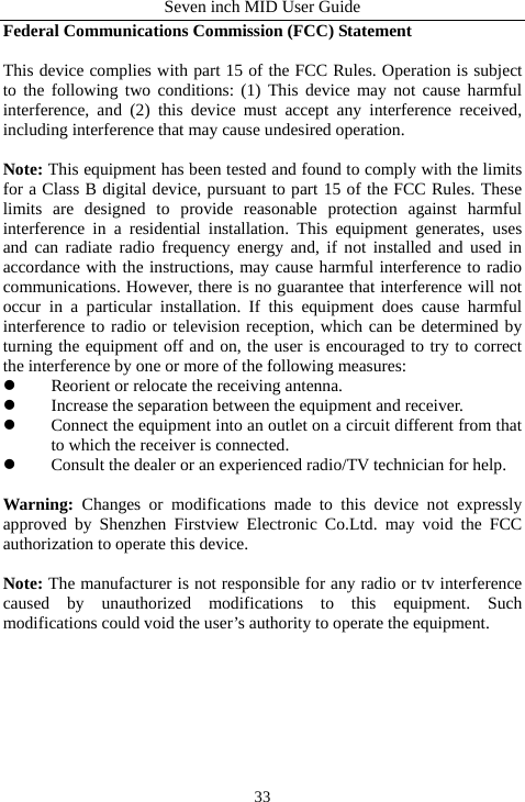 Seven inch MID User Guide  33Federal Communications Commission (FCC) Statement    This device complies with part 15 of the FCC Rules. Operation is subject to the following two conditions: (1) This device may not cause harmful interference, and (2) this device must accept any interference received, including interference that may cause undesired operation.        Note: This equipment has been tested and found to comply with the limits for a Class B digital device, pursuant to part 15 of the FCC Rules. These limits are designed to provide reasonable protection against harmful interference in a residential installation. This equipment generates, uses and can radiate radio frequency energy and, if not installed and used in accordance with the instructions, may cause harmful interference to radio communications. However, there is no guarantee that interference will not occur in a particular installation. If this equipment does cause harmful interference to radio or television reception, which can be determined by turning the equipment off and on, the user is encouraged to try to correct the interference by one or more of the following measures:         z Reorient or relocate the receiving antenna.         z Increase the separation between the equipment and receiver.         z Connect the equipment into an outlet on a circuit different from that to which the receiver is connected.         z Consult the dealer or an experienced radio/TV technician for help.        Warning:  Changes or modifications made to this device not expressly approved by Shenzhen Firstview Electronic Co.Ltd. may void the FCC authorization to operate this device.      Note: The manufacturer is not responsible for any radio or tv interference caused by unauthorized modifications to this equipment. Such modifications could void the user&rsquo;s authority to operate the equipment. 