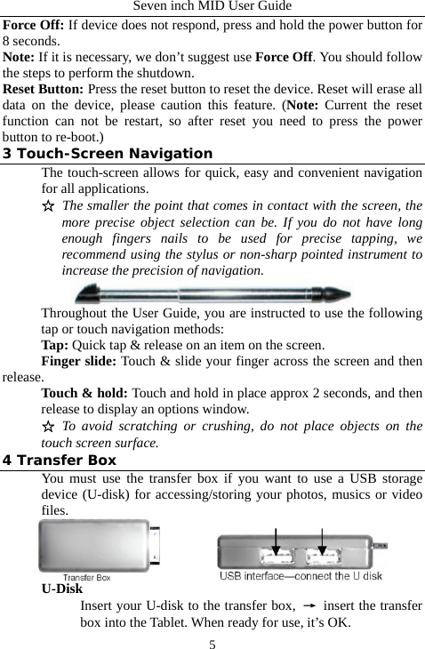 Seven inch MID User Guide  5Force Off: If device does not respond, press and hold the power button for 8 seconds. Note: If it is necessary, we don&rsquo;t suggest use Force Off. You should follow the steps to perform the shutdown. Reset Button: Press the reset button to reset the device. Reset will erase all data on the device, please caution this feature. (Note:  Current the reset function can not be restart, so after reset you need to press the power button to re-boot.) 3 Touch-Screen Navigation The touch-screen allows for quick, easy and convenient navigation for all applications. ☆ The smaller the point that comes in contact with the screen, the more precise object selection can be. If you do not have long enough fingers nails to be used for precise tapping, we recommend using the stylus or non-sharp pointed instrument to increase the precision of navigation.  Throughout the User Guide, you are instructed to use the following tap or touch navigation methods: Tap: Quick tap &amp; release on an item on the screen. Finger slide: Touch &amp; slide your finger across the screen and then release. Touch &amp; hold: Touch and hold in place approx 2 seconds, and then release to display an options window. ☆ To avoid scratching or crushing, do not place objects on the touch screen surface. 4 Transfer Box You must use the transfer box if you want to use a USB storage device (U-disk) for accessing/storing your photos, musics or video files.           U-Disk Insert your U-disk to the transfer box,  &rarr; insert the transfer box into the Tablet. When ready for use, it&rsquo;s OK. 