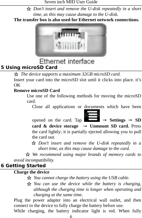 Seven inch MID User Guide  6☆ Don&rsquo;t insert and remove the U-disk repeatedly in a short time, as this may cause damage to the U-disk.   The transfer box is also used for Ethernet network connections.  5 Using microSD Card ☆ The device supports a maximum 32GB microSD card. Insert your card into the microSD slot until it clicks into place. it&rsquo;s OK Remove microSD Card Use one of the following methods for moving the microSD card. Close all applications or documents which have been opened on the card. Tap   &rarr; Settings &rarr; SD card &amp; device storage  &rarr; Unmount SD card. Press the card lightly; it is partially ejected allowing you to pull the card out. ☆ Don&rsquo;t insert and remove the U-disk repeatedly in a short time, as this may cause damage to the card. ☆ We recommend using major brands of memory cards to avoid incompatibility. 6 Getting Started Charge the device ☆ You cannot charge the battery using the USB cable. ☆ You can use the device while the battery is charging, although the charging time is longer when operating and charging at the same time. Plug the power adapter into an electrical wall outlet, and then connect to the device to fully charge the battery before use. While charging, the battery indicator light is red. When fully 