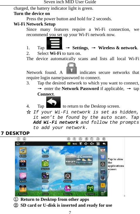 Seven inch MID User Guide  7charged, the battery indicator light is green. Turn the device on Press the power button and hold for 2 seconds. Wi-Fi Network Setup Since many features require a Wi-Fi connection, we recommend you set up your Wi-Fi network now. 1. Tap  , &rarr; Settings,  &rarr;  Wireless &amp; network. 2. Select Wi-Fi to turn on. The device automatically scans and lists all local Wi-Fi Network found. A   indicates secure networks that require login name/password to connect. 3. Tap the desired network to which you want to connect, &rarr; enter the Network Password if applicable,  &rarr; tap Connect. 4. Tap   to return to the Desktop screen. ☆ If your Wi-Fi network is set as hidden, it won&rsquo;t be found by the auto scan. Tap Add Wi-Fi network and follow the prompts to add your network. 7 DESKTOP  ①  Return to Desktop from other apps ②  SD card or U-disk is inserted and ready for use 