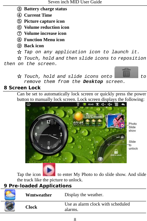 Seven inch MID User Guide  8③  Battery charge status ④ Current Time ⑤  Picture capture icon ⑥  Volume reduction icon  ⑦  Volume increase icon ⑧  Function Menu icon ⑨ Back icon ☆ Tap on any application icon to launch it. ☆  Touch, hold and then slide icons to reposition then on the screen. ☆ Touch, hold and slide icons onto   to remove them from the Desktop screen. 8 Screen Lock Can be set to automatically lock screen or quickly press the power button to manually lock screen. Lock screen displays the following:  Tap the icon    to enter My Photo to do slide show. And slide the track like the picture to unlock. 9 Pre-loaded Applications  Wmtweather Display the weather.  Clock Use as alarm clock with scheduled alarms. 