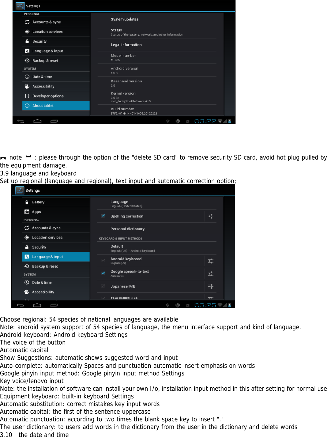 【note 】: please through the option of the &quot;delete SD card&quot; to remove security SD card, avoid hot plug pulled bythe equipment damage.3.9 language and keyboardSet up regional (language and regional), text input and automatic correction option;Choose regional: 54 species of national languages are availableNote: android system support of 54 species of language, the menu interface support and kind of language.Android keyboard: Android keyboard SettingsThe voice of the buttonAutomatic capitalShow Suggestions: automatic shows suggested word and inputAuto-complete: automatically Spaces and punctuation automatic insert emphasis on wordsGoogle pinyin input method: Google pinyin input method SettingsKey voice/lenovo inputNote: the installation of software can install your own I/o, installation input method in this after setting for normal useEquipment keyboard: built-in keyboard SettingsAutomatic substitution: correct mistakes key input wordsAutomatic capital: the first of the sentence uppercaseAutomatic punctuation: according to two times the blank space key to insert &quot;.&quot;The user dictionary: to users add words in the dictionary from the user in the dictionary and delete words3.10 the date and time
