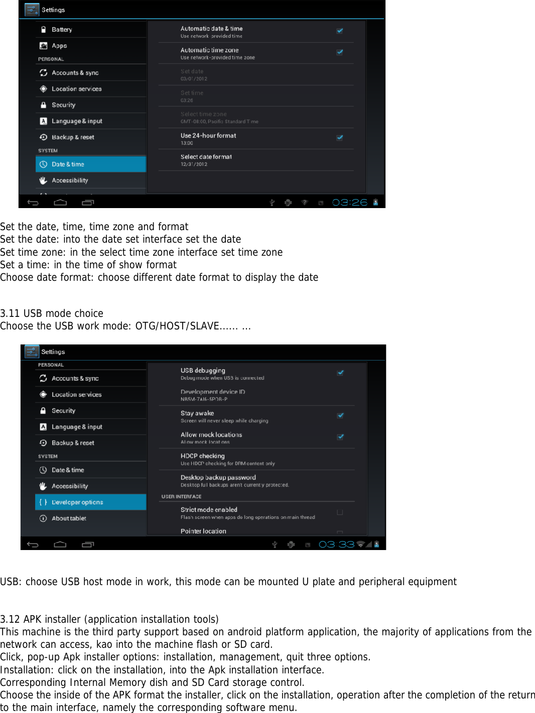 Set the date, time, time zone and formatSet the date: into the date set interface set the dateSet time zone: in the select time zone interface set time zoneSet a time: in the time of show formatChoose date format: choose different date format to display the date3.11 USB mode choiceChoose the USB work mode: OTG/HOST/SLAVE...... ...USB: choose USB host mode in work, this mode can be mounted U plate and peripheral equipment3.12 APK installer (application installation tools)This machine is the third party support based on android platform application, the majority of applications from thenetwork can access, kao into the machine flash or SD card.Click, pop-up Apk installer options: installation, management, quit three options.Installation: click on the installation, into the Apk installation interface.Corresponding Internal Memory dish and SD Card storage control.Choose the inside of the APK format the installer, click on the installation, operation after the completion of the returnto the main interface, namely the corresponding software menu.