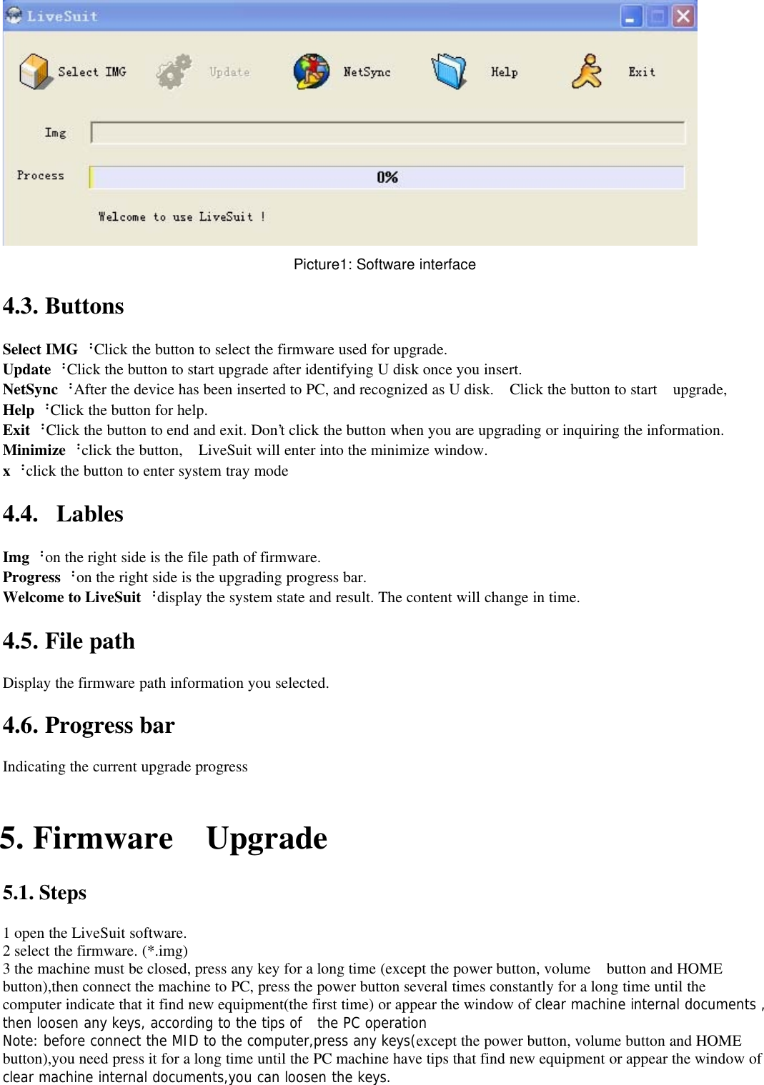 Picture1: Software interface4.3. ButtonsSelect IMG：Click the button to select the firmware used for upgrade.Update：Click the button to start upgrade after identifying U disk once you insert.NetSync：After the device has been inserted to PC, and recognized as U disk. Click the button to start upgrade,Help：Click the button for help.Exit：Click the button to end and exit. Don&apos;t click the button when you are upgrading or inquiring the information.Minimize：click the button, LiveSuit will enter into the minimize window.x：click the button to enter system tray mode4.4. LablesImg：on the right side is the file path of firmware.Progress：on the right side is the upgrading progress bar.Welcome to LiveSuit：display the system state and result. The content will change in time.4.5. File pathDisplay the firmware path information you selected.4.6. Progress barIndicating the current upgrade progress5. Firmware Upgrade5.1. Steps1 open the LiveSuit software.2 select the firmware. (*.img)3 the machine must be closed, press any key for a long time (except the power button, volume button and HOMEbutton),then connect the machine to PC, press the power button several times constantly for a long time until thecomputer indicate that it find new equipment(the first time) or appear the window of clear machine internal documents ,then loosen any keys, according to the tips of the PC operationNote: before connect the MID to the computer,press any keys(except the power button, volume button and HOMEbutton),you need press it for a long time until the PC machine have tips that find new equipment or appear the window ofclear machine internal documents,you can loosen the keys.