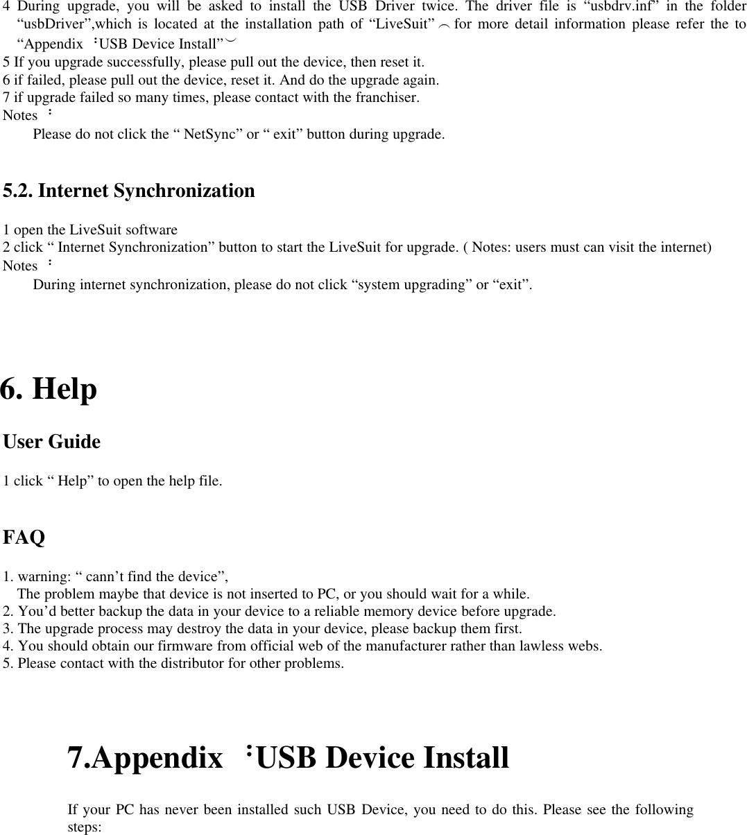 4 During upgrade, you will be asked to install the USB Driver twice. The driver file is “usbdrv.inf” in the folder“usbDriver”,which is located at the installation path of “LiveSuit” （for more detail information please refer the to“Appendix：USB Device Install”）5 If you upgrade successfully, please pull out the device, then reset it.6 if failed, please pull out the device, reset it. And do the upgrade again.7 if upgrade failed so many times, please contact with the franchiser.Notes：Please do not click the “ NetSync” or “ exit” button during upgrade.5.2. Internet Synchronization1 open the LiveSuit software2 click “ Internet Synchronization” button to start the LiveSuit for upgrade. ( Notes: users must can visit the internet)Notes：During internet synchronization, please do not click “system upgrading” or “exit”.6. HelpUser Guide1 click “ Help” to open the help file.FAQ1. warning: “ cann’t find the device”,The problem maybe that device is not inserted to PC, or you should wait for a while.2. You’d better backup the data in your device to a reliable memory device before upgrade.3. The upgrade process may destroy the data in your device, please backup them first.4. You should obtain our firmware from official web of the manufacturer rather than lawless webs.5. Please contact with the distributor for other problems.7.Appendix：USB Device InstallIf your PC has never been installed such USB Device, you need to do this. Please see the followingsteps:
