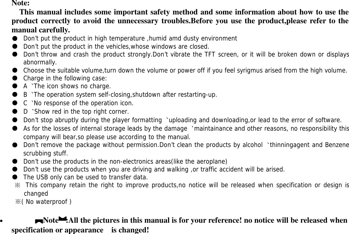 Note:This manual includes some important safety method and some information about how to use theproduct correctly to avoid the unnecessary troubles.Before you use the product,please refer to themanual carefully.●Don’t put the product in high temperature ,humid amd dusty environment●Don’t put the product in the vehicles,whose windows are closed.●Don’t throw and crash the product strongly.Don’t vibrate the TFT screen, or it will be broken down or displaysabnormally.●Choose the suitable volume,turn down the volume or power off if you feel syrigmus arised from the high volume.●Charge in the following case:●A、The icon shows no charge.●B、The operation system self-closing,shutdown after restarting-up.●C、No response of the operation icon.●D、Show red in the top right corner.●Don’t stop abruptly during the player formatting、uploading and downloading,or lead to the error of software.●As for the losses of internal storage leads by the damage、maintainance and other reasons, no responsibility thiscompany will bear,so please use according to the manual.●Don’t remove the package without permission.Don’t clean the products by alcohol、thinningagent and Benzenescrubbing stuff.●Don’t use the products in the non-electronics areas(like the aeroplane)●Don’t use the products when you are driving and walking ,or traffic accident will be arised.●The USB only can be used to transfer data.※This company retain the right to improve products,no notice will be released when specification or design ischanged※( No waterproof )【Note】:All the pictures in this manual is for your reference! no notice will be released whenspecification or appearance is changed!