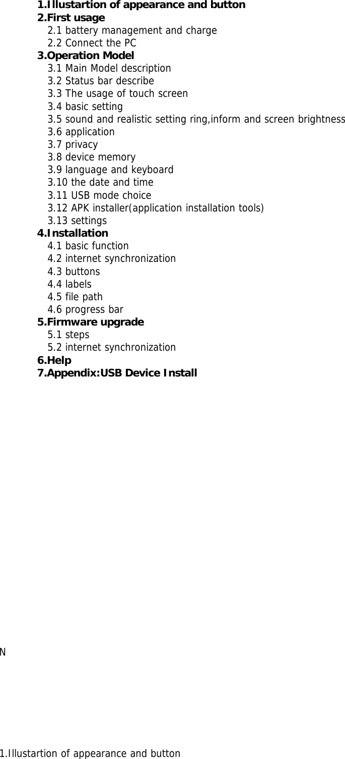 1.Illustartion of appearance and button2.First usage2.1 battery management and charge2.2 Connect the PC3.Operation Model3.1 Main Model description3.2 Status bar describe3.3 The usage of touch screen3.4 basic setting3.5 sound and realistic setting ring,inform and screen brightness3.6 application3.7 privacy3.8 device memory3.9 language and keyboard3.10 the date and time3.11 USB mode choice3.12 APK installer(application installation tools)3.13 settings4.Installation4.1 basic function4.2 internet synchronization4.3 buttons4.4 labels4.5 file path4.6 progress bar5.Firmware upgrade5.1 steps5.2 internet synchronization6.Help7.Appendix:USB Device InstallN1.Illustartion of appearance and button