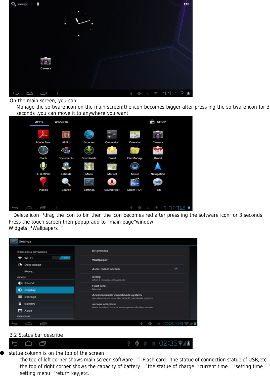 On the main screen, you can :Manage the software icon on the main screen:the icon becomes bigger after press ing the software icon for 3seconds ,you can move it to anywhere you wantDelete icon：drag the icon to bin then the icon becomes red after press ing the software icon for 3 secondsPress the touch screen then popup:add to “main page”windowWidgets；Wallpapers：3.2 Status bar describe●statue column is on the top of the screenthe top of left corner shows main screen software、T-Flash card、the statue of connection statue of USB,etc.the top of right corner shows the capacity of battery 、the statue of charge、current time 、setting time 、setting menu、return key,etc.