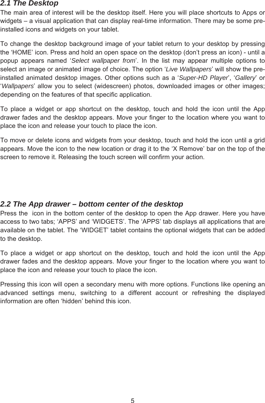 2.1 The Desktop7KHPDLQDUHDRILQWHUHVWZLOOEHWKHGHVNWRSLWVHOI+HUH\RXZLOOSODFHVKRUWFXWVWR$SSVRUZLGJHWV±DYLVXDODSSOLFDWLRQWKDWFDQGLVSOD\UHDOWLPHLQIRUPDWLRQ7KHUHPD\EHVRPHSUHLQVWDOOHGLFRQVDQGZLGJHWVRQ\RXUWDEOHW7RFKDQJHWKHGHVNWRSEDFNJURXQGLPDJHRI\RXUWDEOHWUHWXUQWR\RXUGHVNWRSE\SUHVVLQJWKHµ+20(¶LFRQ3UHVVDQGKROGDQRSHQVSDFHRQWKHGHVNWRSGRQ¶WSUHVVDQLFRQXQWLODSRSXS DSSHDUV QDPHG µSelect wallpaper from¶ ,Q WKH OLVW PD\ DSSHDU PXOWLSOH RSWLRQV WRVHOHFWDQLPDJHRUDQLPDWHGLPDJHRIFKRLFH7KHRSWLRQµLive Wallpapers¶ZLOOVKRZWKHSUHLQVWDOOHGDQLPDWHG GHVNWRSLPDJHV2WKHURSWLRQVVXFKDVDµSuper-HD Player¶µGallery¶RUµWallpapers¶DOORZ \RXWRVHOHFWZLGHVFUHHQ SKRWRVGRZQORDGHGLPDJHVRURWKHULPDJHVGHSHQGLQJRQWKHIHDWXUHVRIWKDWVSHFLILFDSSOLFDWLRQ7R SODFH D ZLGJHW RU DSS VKRUWFXW RQ WKH GHVNWRS WRXFK DQG KROG WKH LFRQ XQWLO WKH $SSGUDZHUIDGHVDQGWKHGHVNWRSDSSHDUV0RYH\RXUILQJHUWRWKHORFDWLRQZKHUH\RXZDQWWRSODFHWKHLFRQDQGUHOHDVH\RXUWRXFKWRSODFHWKHLFRQ7RPRYHRUGHOHWHLFRQVDQGZLGJHWVIURP\RXUGHVNWRSWRXFKDQGKROGWKHLFRQXQWLODJULGDSSHDUV0RYHWKHLFRQWRWKHQHZORFDWLRQRUGUDJLWWRWKHµ;5HPRYH¶EDURQWKHWRSRIWKHVFUHHQWRUHPRYHLW5HOHDVLQJWKHWRXFKVFUHHQZLOOFRQILUP\RXUDFWLRQ2.2 The App drawer – bottom center of the desktop 3UHVVWKHLFRQLQWKHERWWRPFHQWHURIWKHGHVNWRSWRRSHQWKH$SSGUDZHU+HUH\RXKDYHDFFHVVWRWZRWDEVµ$336¶DQGµ:,&apos;*(76¶7KHµ$336¶WDEGLVSOD\VDOODSSOLFDWLRQVWKDWDUHDYDLODEOHRQWKHWDEOHW7KHµ:,&apos;*(7¶WDEOHWFRQWDLQVWKHRSWLRQDOZLGJHWVWKDWFDQEHDGGHGWRWKHGHVNWRS7R SODFH D ZLGJHW RU DSS VKRUWFXW RQ WKH GHVNWRS WRXFK DQG KROG WKH LFRQ XQWLO WKH $SSGUDZHUIDGHVDQGWKHGHVNWRSDSSHDUV0RYH\RXUILQJHUWRWKHORFDWLRQZKHUH\RXZDQWWRSODFHWKHLFRQDQGUHOHDVH\RXUWRXFKWRSODFHWKHLFRQ3UHVVLQJWKLVLFRQZLOORSHQDVHFRQGDU\PHQXZLWKPRUHRSWLRQV)XQFWLRQVOLNHRSHQLQJDQDGYDQFHG VHWWLQJV PHQX VZLWFKLQJ WR D GLIIHUHQW DFFRXQW RU UHIUHVKLQJ WKH GLVSOD\HGLQIRUPDWLRQDUHRIWHQµKLGGHQ¶EHKLQGWKLVLFRQ