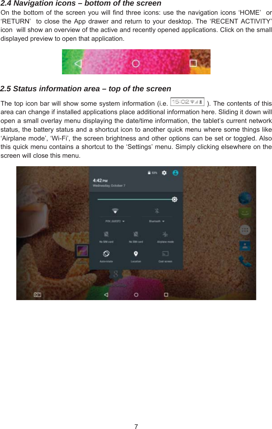2.4 Navigation icons – bottom of the screen 2QWKHERWWRPRIWKH VFUHHQ \RX ZLOOILQGWKUHHLFRQVXVHWKHQDYLJDWLRQLFRQVµ+20(¶ RUµ5(7851¶  WR FORVH WKH $SS GUDZHU DQG UHWXUQ WR \RXU GHVNWRS 7KH µ5(&amp;(17 $&amp;7,9,7&lt;¶LFRQZLOOVKRZDQRYHUYLHZRIWKHDFWLYHDQGUHFHQWO\RSHQHGDSSOLFDWLRQV&amp;OLFNRQWKHVPDOOGLVSOD\HGSUHYLHZWRRSHQWKDWDSSOLFDWLRQ2.5 Status information area – top of the screen7KHWRSLFRQEDUZLOOVKRZVRPHV\VWHPLQIRUPDWLRQLH 7KHFRQWHQWVRIWKLVDUHDFDQFKDQJHLILQVWDOOHGDSSOLFDWLRQVSODFHDGGLWLRQDOLQIRUPDWLRQKHUH6OLGLQJLWGRZQZLOORSHQDVPDOORYHUOD\PHQXGLVSOD\LQJWKHGDWHWLPHLQIRUPDWLRQWKHWDEOHW¶VFXUUHQWQHWZRUNVWDWXVWKHEDWWHU\VWDWXVDQGDVKRUWFXWLFRQWRDQRWKHUTXLFNPHQXZKHUHVRPHWKLQJVOLNHµ$LUSODQHPRGH¶µ:L)L¶WKHVFUHHQEULJKWQHVVDQGRWKHURSWLRQVFDQEHVHWRUWRJJOHG$OVRWKLVTXLFNPHQXFRQWDLQVDVKRUWFXWWRWKHµ6HWWLQJV¶PHQX6LPSO\FOLFNLQJHOVHZKHUHRQWKHVFUHHQZLOOFORVHWKLVPHQX
