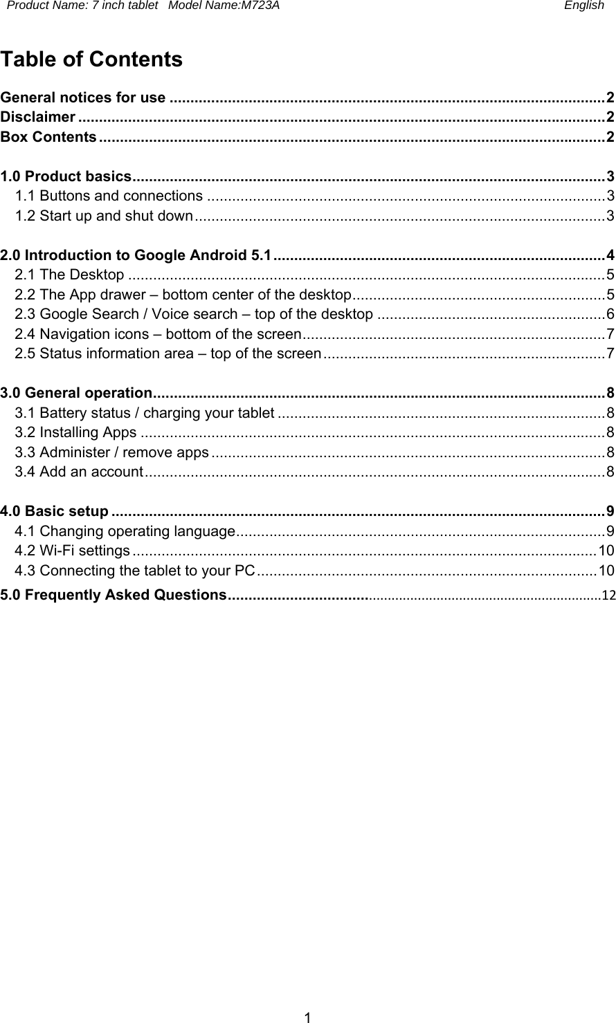  Product Name: 7 inch tablet   Model Name:M723A English 1 Table of Contents General notices for use ......................................................................................................... 2Disclaimer ............................................................................................................................... 2Box Contents .......................................................................................................................... 2 1.0 Product basics .................................................................................................................. 31.1 Buttons and connections ................................................................................................ 31.2 Start up and shut down ................................................................................................... 3  2.0 Introduction to Google Android 5.1 ................................................................................ 42.1 The Desktop ................................................................................................................... 52.2 The App drawer – bottom center of the desktop ............................................................. 52.3 Google Search / Voice search – top of the desktop ....................................................... 62.4 Navigation icons – bottom of the screen ......................................................................... 72.5 Status information area – top of the screen .................................................................... 7 3.0 General operation ............................................................................................................. 83.1 Battery status / charging your tablet ............................................................................... 83.2 Installing Apps ................................................................................................................ 83.3 Administer / remove apps ............................................................................................... 8 3.4 Add an account ............................................................................................................... 8 4.0 Basic setup ....................................................................................................................... 94.1 Changing operating language ......................................................................................... 94.2 Wi-Fi settings ................................................................................................................ 104.3 Connecting the tablet to your PC .................................................................................. 105.0 Frequently Asked Questions ................................................................................................12