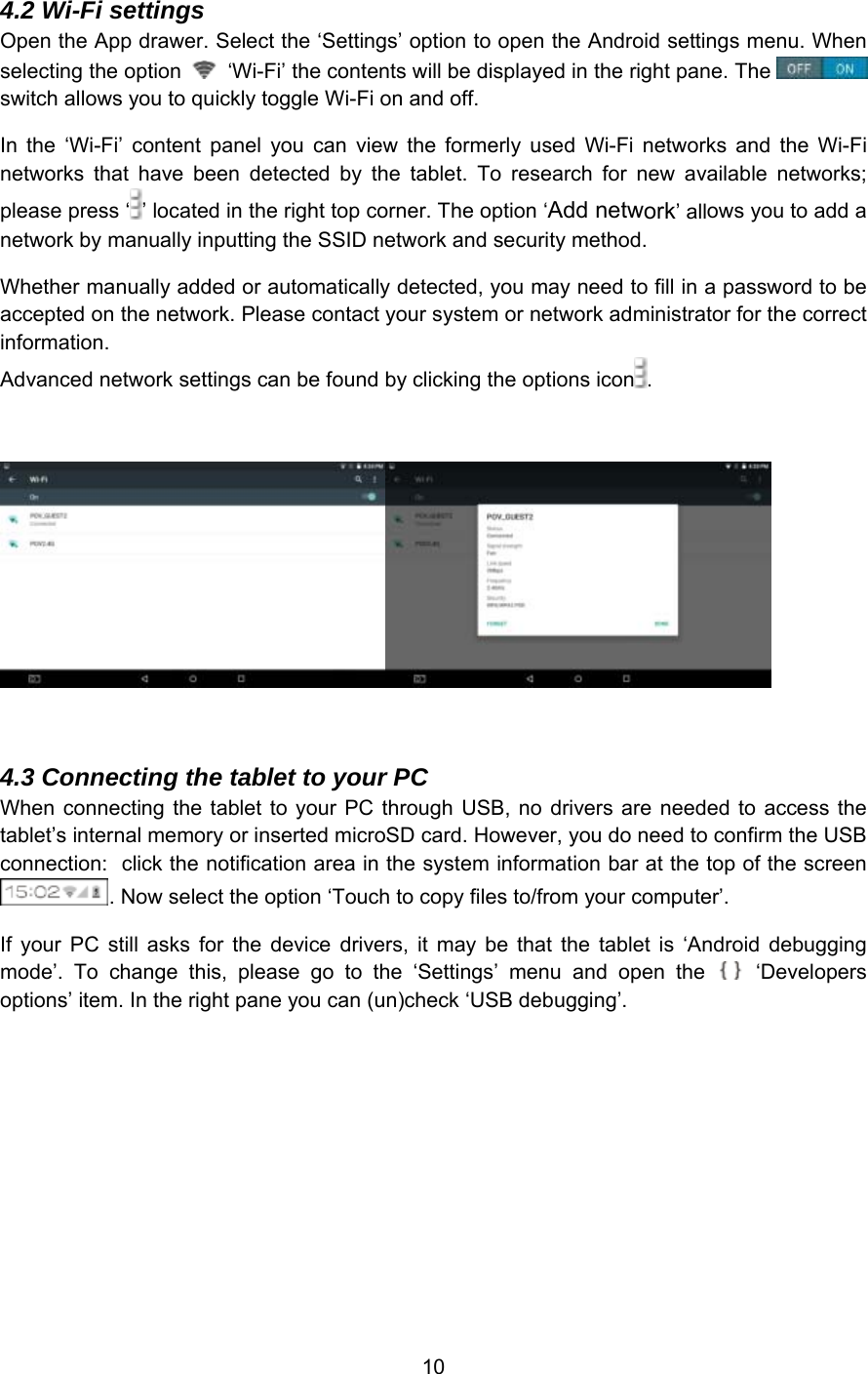 10 4.2 Wi-Fi settings Open the App drawer. Select the ‘Settings’ option to open the Android settings menu. When selecting the option   ‘Wi-Fi’ the contents will be displayed in the right pane. The switch allows you to quickly toggle Wi-Fi on and off. In  the  ‘Wi-Fi’  content  panel  you  can  view  the  formerly  used  Wi-Fi  networks  and  the  Wi-Fi networks  that  have  been  detected  by  the  tablet.  To  research  for  new  available  networks; please press ‘ ’ located in the right top corner. The option ‘Add network’ allows you to add a network by manually inputting the SSID network and security method. Whether manually added or automatically detected, you may need to fill in a password to be accepted on the network. Please contact your system or network administrator for the correct information.  Advanced network settings can be found by clicking the options icon .  4.3 Connecting the tablet to your PC When connecting the  tablet to your PC  through USB, no  drivers are needed  to  access the tablet’s internal memory or inserted microSD card. However, you do need to confirm the USB connection:  click the notification area in the system information bar at the top of the screen . Now select the option ‘Touch to copy files to/from your computer’. If  your  PC  still  asks  for  the  device  drivers,  it  may  be  that  the  tablet  is  ‘Android  debugging mode’.  To  change  this,  please  go  to  the  ‘Settings’  menu  and  open  the    ‘Developers options’ item. In the right pane you can (un)check ‘USB debugging’. 