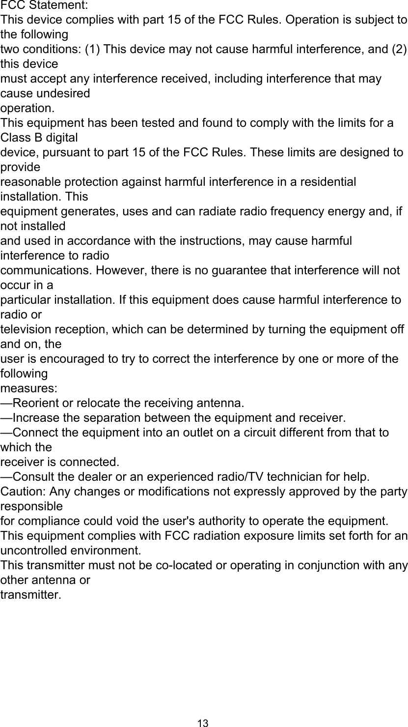 13FCC Statement:This device complies with part 15 of the FCC Rules. Operation is subject to the followingtwo conditions: (1) This device may not cause harmful interference, and (2) this devicemust accept any interference received, including interference that may cause undesiredoperation.This equipment has been tested and found to comply with the limits for a Class B digitaldevice, pursuant to part 15 of the FCC Rules. These limits are designed to providereasonable protection against harmful interference in a residential installation. Thisequipment generates, uses and can radiate radio frequency energy and, if not installedand used in accordance with the instructions, may cause harmful interference to radiocommunications. However, there is no guarantee that interference will not occur in aparticular installation. If this equipment does cause harmful interference to radio ortelevision reception, which can be determined by turning the equipment off and on, theuser is encouraged to try to correct the interference by one or more of the followingmeasures:—Reorient or relocate the receiving antenna.—Increase the separation between the equipment and receiver.—Connect the equipment into an outlet on a circuit different from that to which thereceiver is connected.—Consult the dealer or an experienced radio/TV technician for help.Caution: Any changes or modifications not expressly approved by the party responsiblefor compliance could void the user&apos;s authority to operate the equipment.This equipment complies with FCC radiation exposure limits set forth for an uncontrolled environment.This transmitter must not be co-located or operating in conjunction with any other antenna ortransmitter.