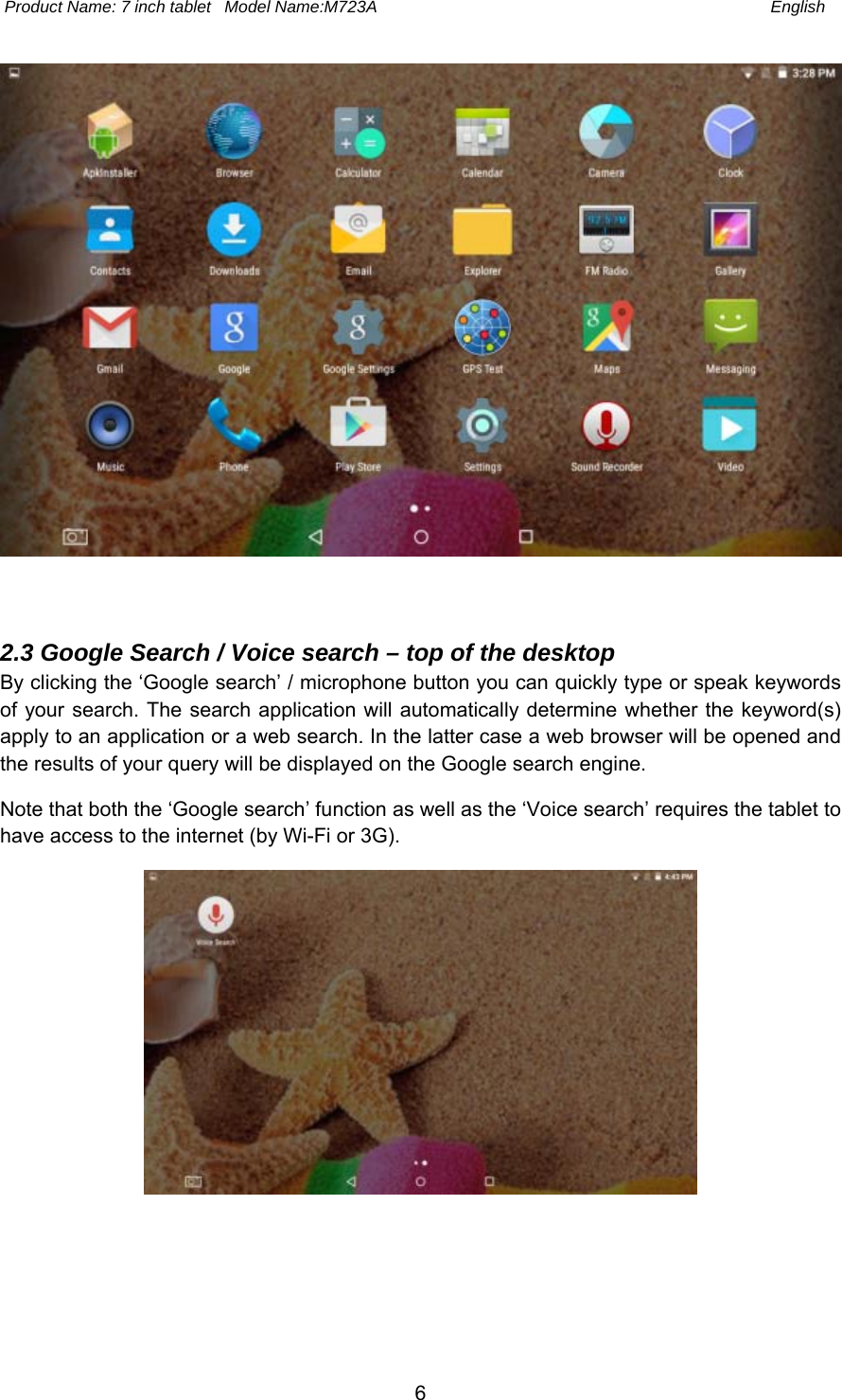  Product Name: 7 inch tablet   Model Name:M723A  English 6 2.3 Google Search / Voice search – top of the desktop By clicking the ‘Google search’ / microphone button you can quickly type or speak keywords of your search. The  search application  will automatically determine whether the keyword(s) apply to an application or a web search. In the latter case a web browser will be opened and the results of your query will be displayed on the Google search engine. Note that both the ‘Google search’ function as well as the ‘Voice search’ requires the tablet to have access to the internet (by Wi-Fi or 3G). 