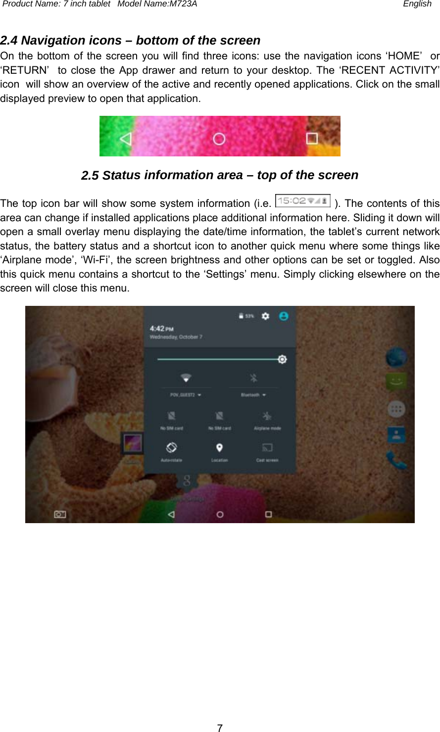  Product Name: 7 inch tablet   Model Name:M723A  English 7 2.4 Navigation icons – bottom of the screen On the bottom of the screen you  will find three  icons: use  the  navigation  icons ‘HOME’  or ‘RETURN’    to  close the  App drawer  and return  to  your desktop.  The  ‘RECENT  ACTIVITY’ icon  will show an overview of the active and recently opened applications. Click on the small displayed preview to open that application. 2.5 Status information area – top of the screen The top icon bar will show some system information (i.e.   ). The contents of this area can change if installed applications place additional information here. Sliding it down will open a small overlay menu displaying the date/time information, the tablet’s current network status, the battery status and a shortcut icon to another quick menu where some things like ‘Airplane mode’, ‘Wi-Fi’, the screen brightness and other options can be set or toggled. Also this quick menu contains a shortcut to the ‘Settings’ menu. Simply clicking elsewhere on the screen will close this menu. 