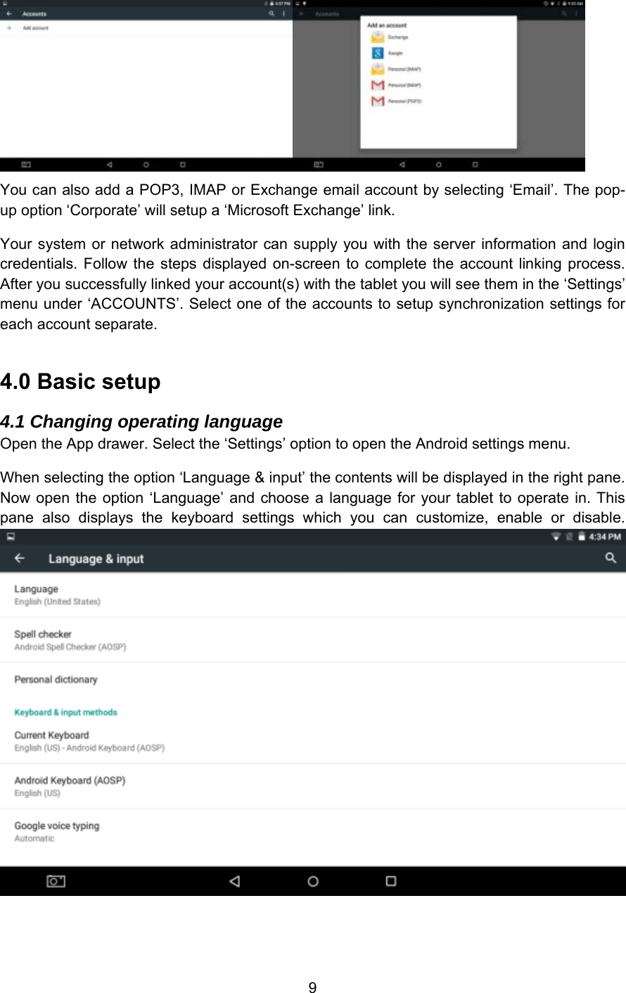 9 You can also add a POP3, IMAP or Exchange email account by selecting ‘Email’. The pop-up option ‘Corporate’ will setup a ‘Microsoft Exchange’ link.  Your system or network  administrator  can  supply you with the server  information  and  login credentials. Follow  the steps  displayed  on-screen  to  complete  the  account  linking process. After you successfully linked your account(s) with the tablet you will see them in the ‘Settings’ menu under ‘ACCOUNTS’. Select one of the accounts to setup synchronization settings for each account separate. 4.0 Basic setup 4.1 Changing operating language Open the App drawer. Select the ‘Settings’ option to open the Android settings menu. When selecting the option ‘Language &amp; input’ the contents will be displayed in the right pane. Now open the option ‘Language’ and choose a language for  your  tablet to  operate  in.  This pane  also  displays  the  keyboard  settings  which  you  can  customize,  enable  or  disable. 