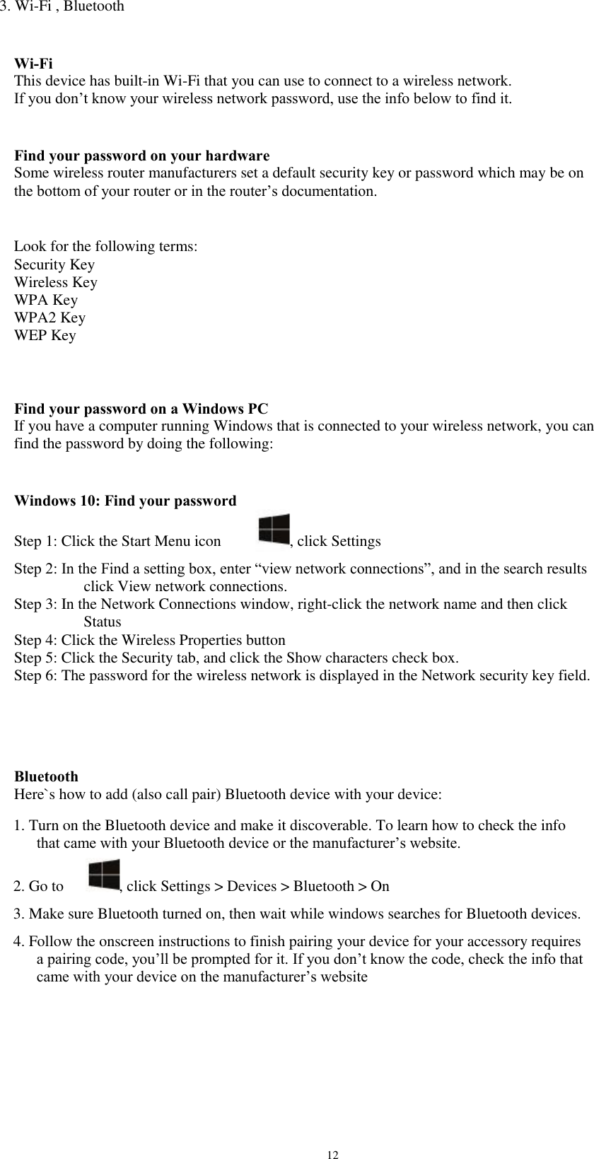 3. Wi-Fi , Bluetooth Wi-Fi This device has built-in Wi-Fi that you can use to connect to a wireless network. If you don’t know your wireless network password, use the info below to find it. Find your password on your hardware Some wireless router manufacturers set a default security key or password which may be on the bottom of your router or in the router’s documentation. Look for the following terms: Security Key Wireless Key WPA Key WPA2 Key WEP Key Find your password on a Windows PC If you have a computer running Windows that is connected to your wireless network, you can find the password by doing the following: Windows 10: Find your password Step 1: Click the Start Menu icon , click Settings Step 2: In the Find a setting box, enter “view network connections”, and in the search results                   click View network connections. Step 3: In the Network Connections window, right-click the network name and then click                   Status Step 4: Click the Wireless Properties button Step 5: Click the Security tab, and click the Show characters check box. Step 6: The password for the wireless network is displayed in the Network security key field. Bluetooth Here`s how to add (also call pair) Bluetooth device with your device: 1. Turn on the Bluetooth device and make it discoverable. To learn how to check the info    that came with your Bluetooth device or the manufacturer’s website. 2. Go to , click Settings &gt; Devices &gt; Bluetooth &gt; On 3. Make sure Bluetooth turned on, then wait while windows searches for Bluetooth devices. 4. Follow the onscreen instructions to finish pairing your device for your accessory requires    a pairing code, you’ll be prompted for it. If you don’t know the code, check the info that    came with your device on the manufacturer’s website 12 