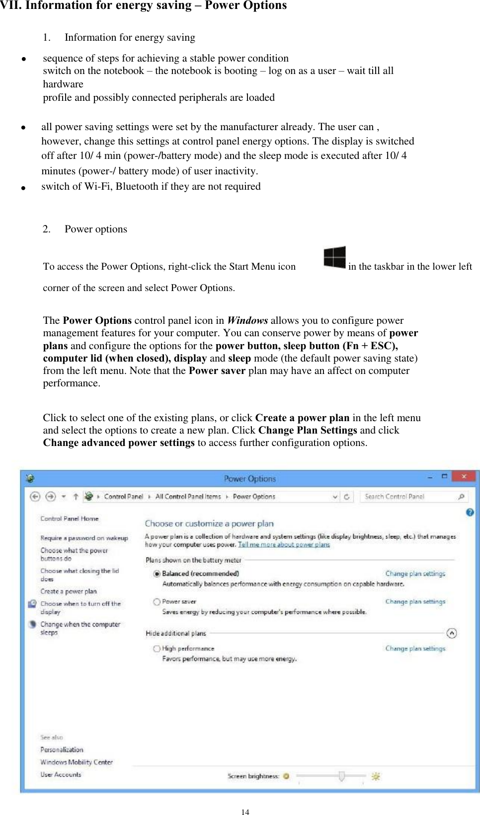 VII. Information for energy saving – Power Options 1.      Information for energy saving sequence of steps for achieving a stable power condition  switch on the notebook – the notebook is booting – log on as a user – wait till all hardware  profile and possibly connected peripherals are loaded  all power saving settings were set by the manufacturer already. The user can , however, change this settings at control panel energy options. The display is switched off after 10/ 4 min (power-/battery mode) and the sleep mode is executed after 10/ 4 minutes (power-/ battery mode) of user inactivity.  switch of Wi-Fi, Bluetooth if they are not required  2. Power options in the taskbar in the lower left     To access the Power Options, right-click the Start Menu icon corner of the screen and select Power Options. The Power Options control panel icon in Windows allows you to configure power management features for your computer. You can conserve power by means of power plans and configure the options for the power button, sleep button (Fn + ESC), computer lid (when closed), display and sleep mode (the default power saving state) from the left menu. Note that the Power saver plan may have an affect on computer performance. Click to select one of the existing plans, or click Create a power plan in the left menu and select the options to create a new plan. Click Change Plan Settings and click Change advanced power settings to access further configuration options. 14 