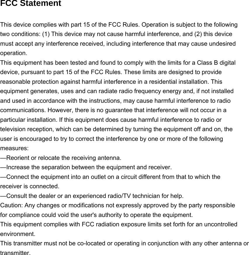 FCC Statement This device complies with part 15 of the FCC Rules. Operation is subject to the followingtwo conditions: (1) This device may not cause harmful interference, and (2) this devicemust accept any interference received, including interference that may cause undesiredoperation.This equipment has been tested and found to comply with the limits for a Class B digitaldevice, pursuant to part 15 of the FCC Rules. These limits are designed to providereasonable protection against harmful interference in a residential installation. Thisequipment generates, uses and can radiate radio frequency energy and, if not installedand used in accordance with the instructions, may cause harmful interference to radiocommunications. However, there is no guarantee that interference will not occur in aparticular installation. If this equipment does cause harmful interference to radio ortelevision reception, which can be determined by turning the equipment off and on, theuser is encouraged to try to correct the interference by one or more of the followingmeasures:—Reorient or relocate the receiving antenna.—Increase the separation between the equipment and receiver.—Connect the equipment into an outlet on a circuit different from that to which thereceiver is connected.—Consult the dealer or an experienced radio/TV technician for help.Caution: Any changes or modifications not expressly approved by the party responsiblefor compliance could void the user&apos;s authority to operate the equipment.This equipment complies with FCC radiation exposure limits set forth for an uncontrolled environment.This transmitter must not be co-located or operating in conjunction with any other antenna ortransmitter.
