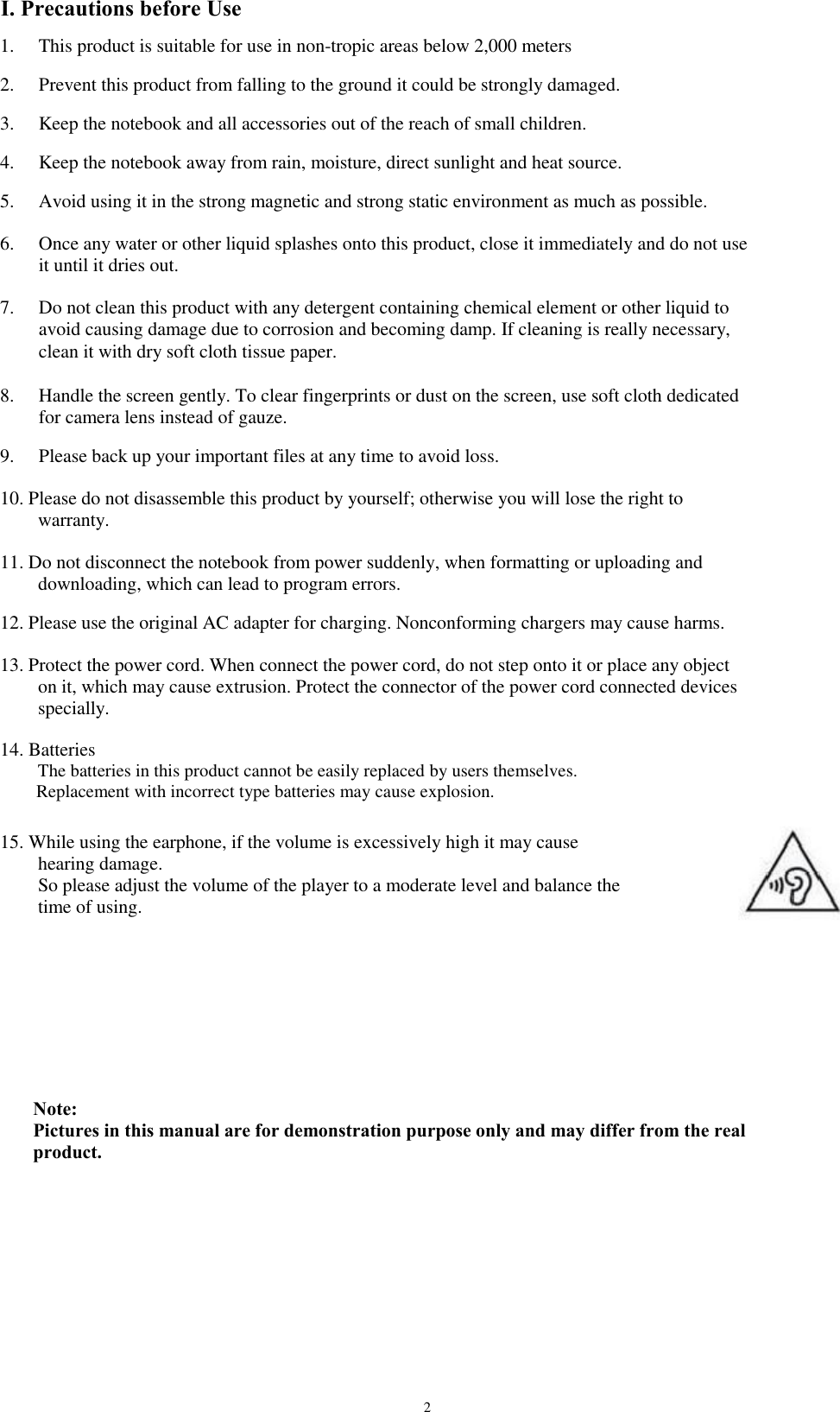 I. Precautions before Use 1. 2. 3. 4. 5. 6. 7. This product is suitable for use in non-tropic areas below 2,000 meters Prevent this product from falling to the ground it could be strongly damaged. Keep the notebook and all accessories out of the reach of small children. Keep the notebook away from rain, moisture, direct sunlight and heat source. Avoid using it in the strong magnetic and strong static environment as much as possible. Once any water or other liquid splashes onto this product, close it immediately and do not use it until it dries out. Do not clean this product with any detergent containing chemical element or other liquid to avoid causing damage due to corrosion and becoming damp. If cleaning is really necessary, clean it with dry soft cloth tissue paper. Handle the screen gently. To clear fingerprints or dust on the screen, use soft cloth dedicated for camera lens instead of gauze. Please back up your important files at any time to avoid loss. 8. 9. 10. Please do not disassemble this product by yourself; otherwise you will lose the right to     warranty. 11. Do not disconnect the notebook from power suddenly, when formatting or uploading and     downloading, which can lead to program errors. 12. Please use the original AC adapter for charging. Nonconforming chargers may cause harms. 13. Protect the power cord. When connect the power cord, do not step onto it or place any object     on it, which may cause extrusion. Protect the connector of the power cord connected devices     specially. 14. Batteries     The batteries in this product cannot be easily replaced by users themselves.     Replacement with incorrect type batteries may cause explosion. 15. While using the earphone, if the volume is excessively high it may cause     hearing damage.     So please adjust the volume of the player to a moderate level and balance the     time of using. Note: Pictures in this manual are for demonstration purpose only and may differ from the real product. 2 
