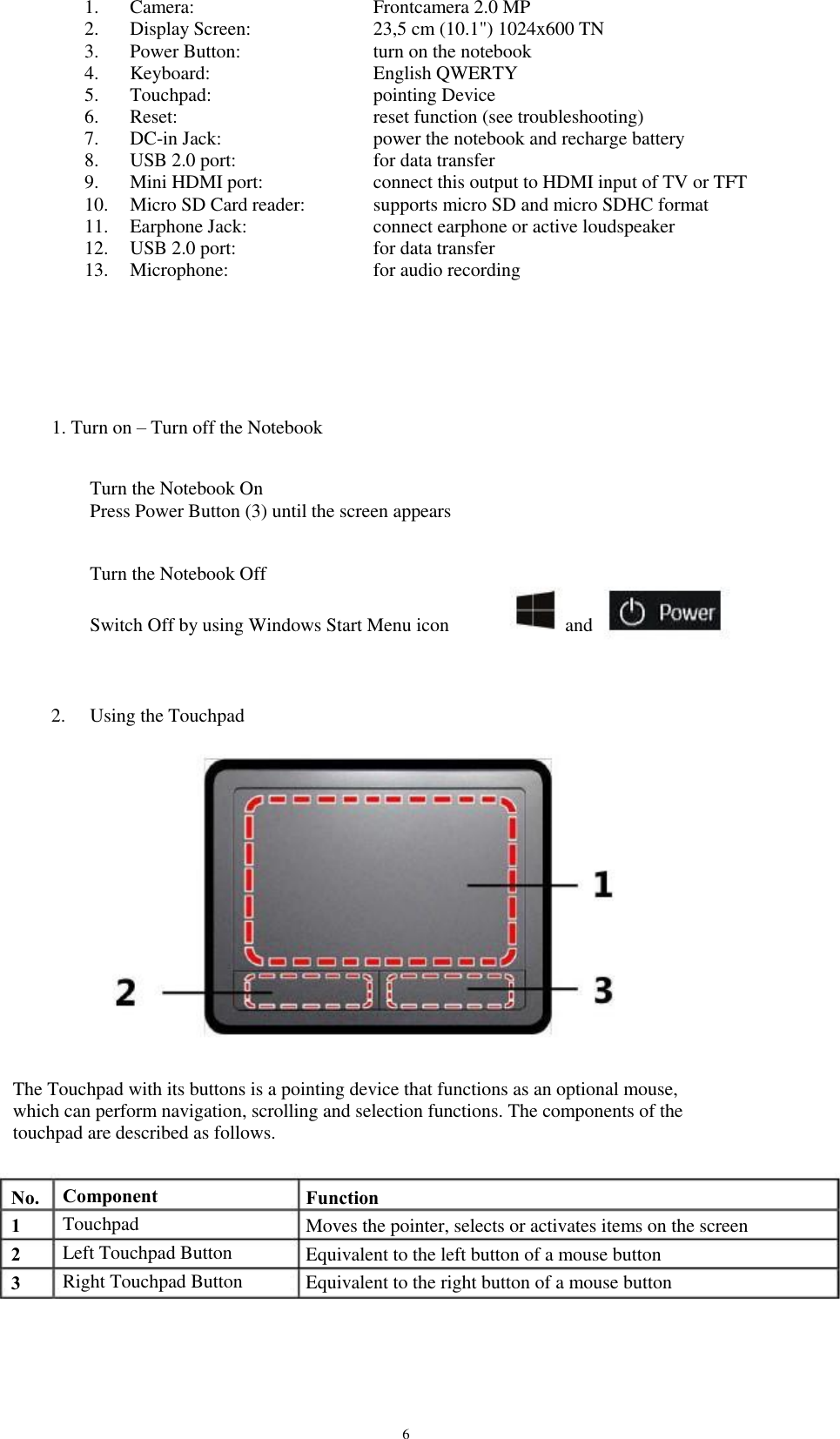 1. 2. 3. 4. 5. 6. 7. 8. 9. 10. 11. 12. 13. Camera: Display Screen: Power Button: Keyboard: Touchpad: Reset: DC-in Jack: USB 2.0 port: Mini HDMI port: Micro SD Card reader: Earphone Jack: USB 2.0 port: Microphone: Frontcamera 2.0 MP 23,5 cm (10.1&quot;) 1024x600 TN turn on the notebook English QWERTY pointing Device reset function (see troubleshooting) power the notebook and recharge battery for data transfer connect this output to HDMI input of TV or TFT supports micro SD and micro SDHC format connect earphone or active loudspeaker for data transfer for audio recording 1. Turn on – Turn off the Notebook Turn the Notebook On Press Power Button (3) until the screen appears Turn the Notebook Off Switch Off by using Windows Start Menu icon and 2. Using the Touchpad The Touchpad with its buttons is a pointing device that functions as an optional mouse, which can perform navigation, scrolling and selection functions. The components of the touchpad are described as follows. No. 1 2 3 Component Touchpad Left Touchpad Button Right Touchpad Button Function Moves the pointer, selects or activates items on the screen Equivalent to the left button of a mouse button Equivalent to the right button of a mouse button 6 