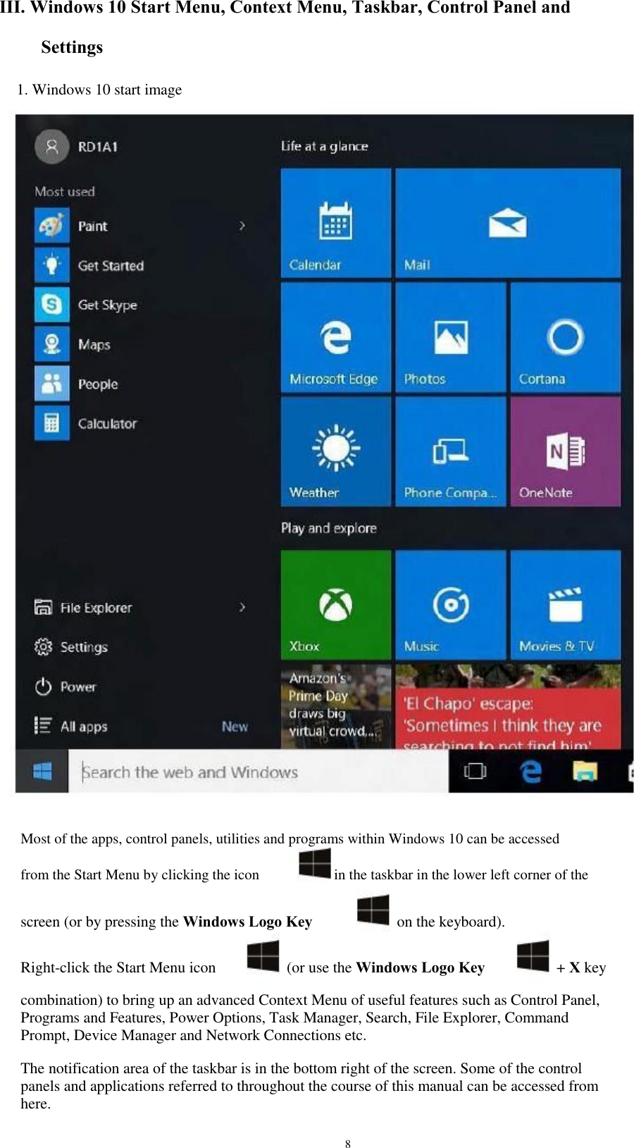 III. Windows 10 Start Menu, Context Menu, Taskbar, Control Panel and Settings 1. Windows 10 start image Most of the apps, control panels, utilities and programs within Windows 10 can be accessed from the Start Menu by clicking the icon in the taskbar in the lower left corner of the screen (or by pressing the Windows Logo Key Right-click the Start Menu icon on the keyboard). + X key (or use the Windows Logo Key combination) to bring up an advanced Context Menu of useful features such as Control Panel, Programs and Features, Power Options, Task Manager, Search, File Explorer, Command Prompt, Device Manager and Network Connections etc. The notification area of the taskbar is in the bottom right of the screen. Some of the control panels and applications referred to throughout the course of this manual can be accessed from here. 8 