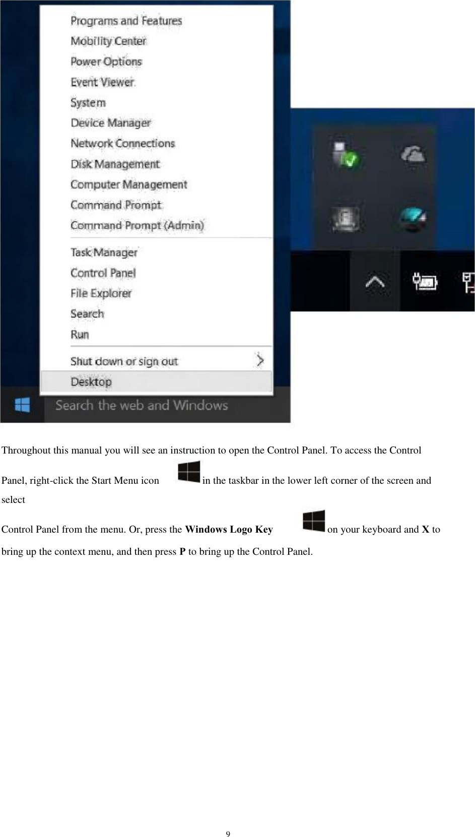 Throughout this manual you will see an instruction to open the Control Panel. To access the Control Panel, right-click the Start Menu icon select Control Panel from the menu. Or, press the Windows Logo Key on your keyboard and X to in the taskbar in the lower left corner of the screen and bring up the context menu, and then press P to bring up the Control Panel. 9 