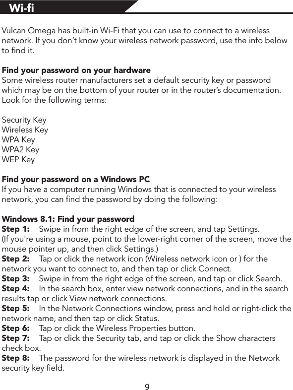 Vulcan Omega has built-in Wi-Fi that you can use to connect to a wireless network. If you don’t know your wireless network password, use the info below to find it.Find your password on your hardwareSome wireless router manufacturers set a default security key or password which may be on the bottom of your router or in the router’s documentation. Look for the following terms:Security KeyWireless KeyWPA KeyWPA2 KeyWEP KeyFind your password on a Windows PCIf you have a computer running Windows that is connected to your wireless network, you can find the password by doing the following:Windows 8.1: Find your passwordStep 1:  Swipe in from the right edge of the screen, and tap Settings. (If you&apos;re using a mouse, point to the lower-right corner of the screen, move the mouse pointer up, and then click Settings.)Step 2:  Tap or click the network icon (Wireless network icon or ) for the network you want to connect to, and then tap or click Connect.Step 3:  Swipe in from the right edge of the screen, and tap or click Search.Step 4:  In the search box, enter view network connections, and in the search results tap or click View network connections.Step 5:  In the Network Connections window, press and hold or right-click the network name, and then tap or click Status.Step 6:  Tap or click the Wireless Properties button.Step 7:  Tap or click the Security tab, and tap or click the Show characters check box.Step 8:  The password for the wireless network is displayed in the Network security key field.9