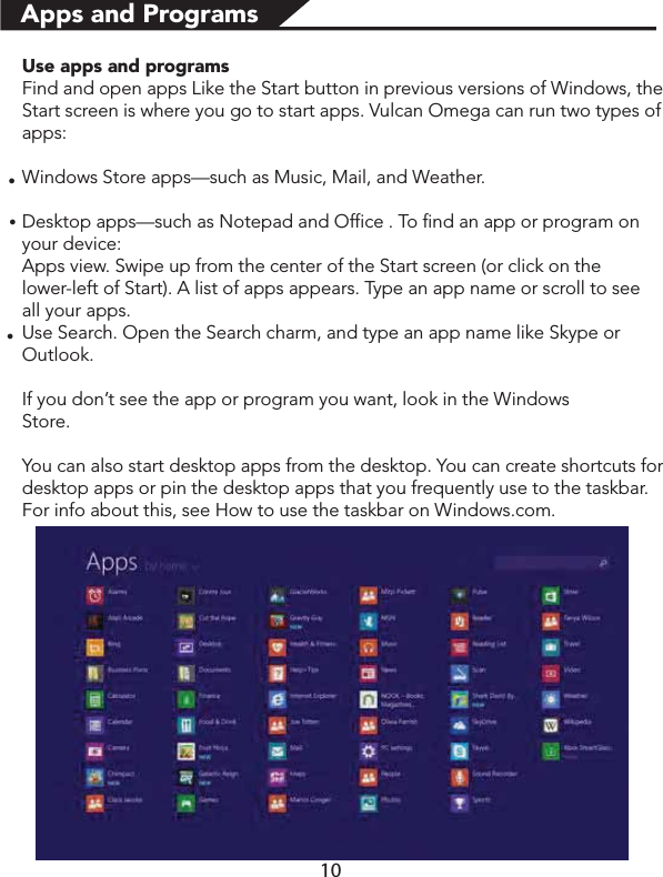 Use apps and programsFind and open apps Like the Start button in previous versions of Windows, the Start screen is where you go to start apps. Vulcan Omega can run two types of apps:Windows Store apps—such as Music, Mail, and Weather.Desktop apps—such as Notepad and Office . To find an app or program on        your device:Apps view. Swipe up from the center of the Start screen (or click on the                 lower-left of Start). A list of apps appears. Type an app name or scroll to see      all your apps.Use Search. Open the Search charm, and type an app name like Skype or  Outlook. If you don’t see the app or program you want, look in the Windows                          Store.You can also start desktop apps from the desktop. You can create shortcuts for desktop apps or pin the desktop apps that you frequently use to the taskbar. For info about this, see How to use the taskbar on Windows.com.Apps and Programsłłł10