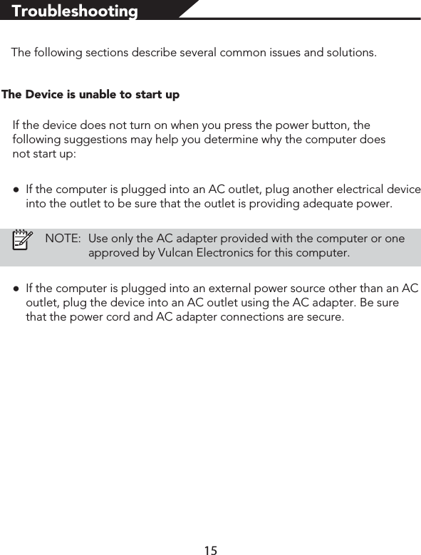 TroubleshootingThe following sections describe several common issues and solutions.The Device is unable to start upIf the device does not turn on when you press the power button, the following suggestions may help you determine why the computer does not start up:łIf the computer is plugged into an AC outlet, plug another electrical device into the outlet to be sure that the outlet is providing adequate power.NOTE:Use only the AC adapter provided with the computer or one approved by Vulcan Electronics for this computer.łIf the computer is plugged into an external power source other than an AC outlet, plug the device into an AC outlet using the AC adapter. Be sure that the power cord and AC adapter connections are secure.15