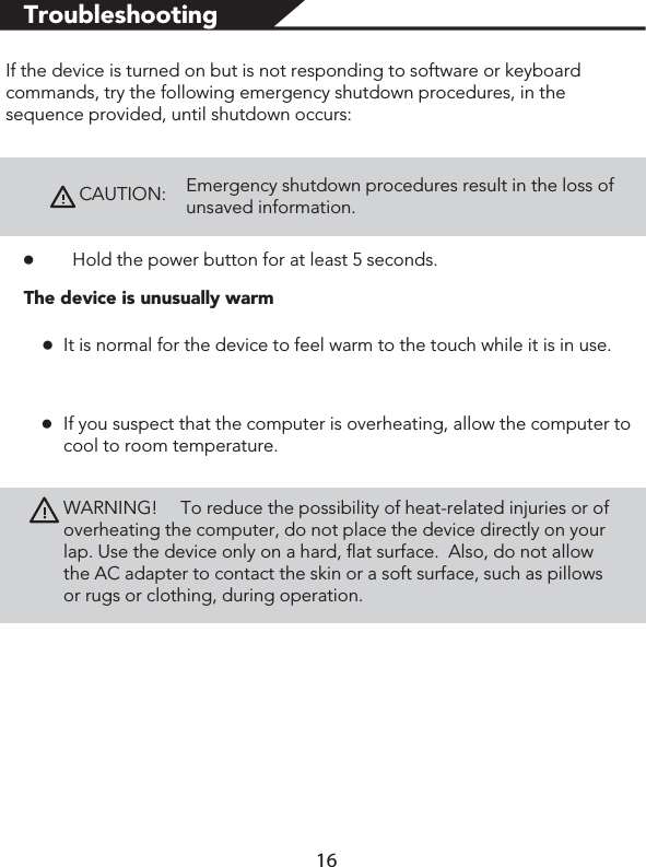 TroubleshootingIf the device is turned on but is not responding to software or keyboard commands, try the following emergency shutdown procedures, in the sequence provided, until shutdown occurs:CAUTION:Emergency shutdown procedures result in the loss of unsaved information. łHold the power button for at least 5 seconds.łłThe device is unusually warmIt is normal for the device to feel warm to the touch while it is in use. If you suspect that the computer is overheating, allow the computer to cool to room temperature. WARNING!                 To reduce the possibility of heat-related injuries or of overheating the computer, do not place the device directly on your lap. Use the device only on a hard, flat surface.  Also, do not allow the AC adapter to contact the skin or a soft surface, such as pillows or rugs or clothing, during operation. 16