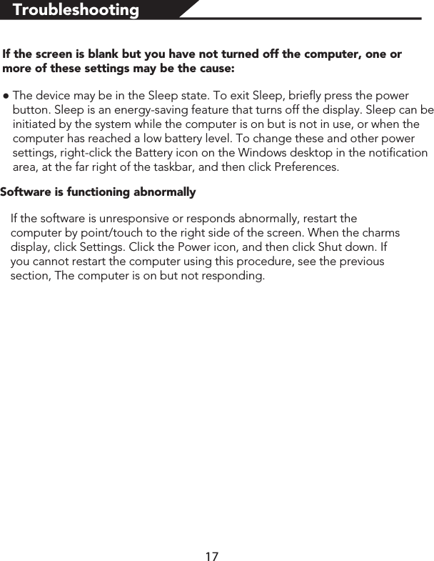 TroubleshootingIf the screen is blank but you have not turned off the computer, one or more of these settings may be the cause:łThe device may be in the Sleep state. To exit Sleep, briefly press the power button. Sleep is an energy-saving feature that turns off the display. Sleep can be initiated by the system while the computer is on but is not in use, or when the computer has reached a low battery level. To change these and other power settings, right-click the Battery icon on the Windows desktop in the notification area, at the far right of the taskbar, and then click Preferences.Software is functioning abnormallyIf the software is unresponsive or responds abnormally, restart the computer by point/touch to the right side of the screen. When the charms display, click Settings. Click the Power icon, and then click Shut down. If you cannot restart the computer using this procedure, see the previous section, The computer is on but not responding.17