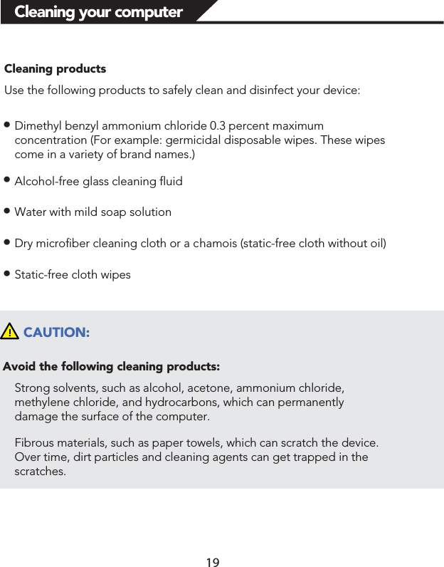 Cleaning your computerCleaning productsUse the following products to safely clean and disinfect your device:łDimethyl benzyl ammonium chloride 0.3 percent maximum concentration (For example: germicidal disposable wipes. These wipes come in a variety of brand names.)łAlcohol-free glass cleaning fluidłWater with mild soap solutionłDry microfiber cleaning cloth or a chamois (static-free cloth without oil)łStatic-free cloth wipesCAUTION:Avoid the following cleaning products:Strong solvents, such as alcohol, acetone, ammonium chloride, methylene chloride, and hydrocarbons, which can permanently damage the surface of the computer. Fibrous materials, such as paper towels, which can scratch the device. Over time, dirt particles and cleaning agents can get trapped in the scratches. 19