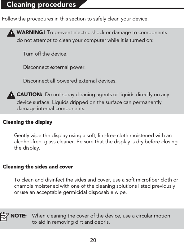 Cleaning proceduresFollow the procedures in this section to safely clean your device.WARNING! To prevent electric shock or damage to componentsdo not attempt to clean your computer while it is turned on:Turn off the device.Disconnect external power.Disconnect all powered external devices.CAUTION: Do not spray cleaning agents or liquids directly on any device surface. Liquids dripped on the surface can permanently damage internal components.Cleaning the displayGently wipe the display using a soft, lint-free cloth moistened with an alcohol-free  glass cleaner. Be sure that the display is dry before closing the display.Cleaning the sides and coverTo clean and disinfect the sides and cover, use a soft microfiber cloth or chamois moistened with one of the cleaning solutions listed previously or use an acceptable germicidal disposable wipe. NOTE: When cleaning the cover of the device, use a circular motion to aid in removing dirt and debris.20