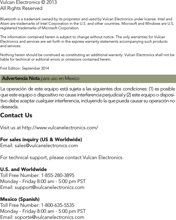 Vulcan Electronics © 2013All Rights ReservedBluetooth is a trademark owned by its proprietor and used by Vulcan Electronics under license. Intel and Atom are trademarks of Intel Corporation in the U.S. and other countries. Microsoft and Windows are U.S. registered trademarks of Microsoft Corporation.The information contained herein is subject to change without notice. The only warranties for Vulcan Electronics and services are set forth in the express warranty statements accompanying such products and services. Nothing herein should be construed as constituting an additional warranty. Vulcan Electronics shall not be liable for technical or editorial errors or omissions contained herein.First Edition: September 2014La operación de este equipo está sujeta a las siguientes dos condiciones: (1) es posible que este equipo o dispositivo no cause interferencia perjudicial y (2) este equipo o disposi-tivo debe aceptar cualquier interferencia, incluyendo la que pueda causar su operación no deseada. Advertencia Nota para uso en MexicoContact UsContact UsVisit us at http://www.vulcanelectronics.com/For sales inquiry (US &amp; Worldwide)Email: sales@vulcanelectronics.comFor technical support, please contact Vulcan Electronics.U.S. and WorldwideToll Free Number: 1-855-280-3895Monday - Friday 8:00 am - 5:00 pm PSTEmail: support@vulcanelectronics.comMexico (Spanish)Toll Free Number: 1-800-635-5535Monday - Friday 8:00 am - 5:00 pm PSTEmail: soporte@vulcanelectronics.com