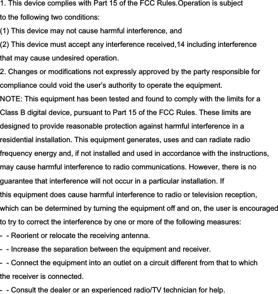 1. This device complies with Part 15 of the FCC Rules.Operation is subjectto the following two conditions:(1) This device may not cause harmful interference, and(2) This device must accept any interference received,14 including interferencethat may cause undesired operation.2. Changes or modifications not expressly approved by the party responsible forcompliance could void the user’s authority to operate the equipment.NOTE: This equipment has been tested and found to comply with the limits for aClass B digital device, pursuant to Part 15 of the FCC Rules. These limits aredesigned to provide reasonable protection against harmful interference in aresidential installation. This equipment generates, uses and can radiate radiofrequency energy and, if not installed and used in accordance with the instructions,may cause harmful interference to radio communications. However, there is noguarantee that interference will not occur in a particular installation. Ifthis equipment does cause harmful interference to radio or television reception,which can be determined by turning the equipment off and on, the user is encouragedto try to correct the interference by one or more of the following measures:-  - Reorient or relocate the receiving antenna.-  - Increase the separation between the equipment and receiver.-  - Connect the equipment into an outlet on a circuit different from that to whichthe receiver is connected.-  - Consult the dealer or an experienced radio/TV technician for help.